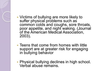  Victims of bullying are more likely to
suffer physical problems such as
common colds and coughs, sore throats,
poor appetite, and night waking. (Journal
of the American Medical Association,
2003).
 Teens that come from homes with little
support are at greater risk for engaging
in bullying behavior
 Physical bullying declines in high school.
Verbal abuse remains.
 