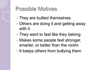 Possible Motives
 They are bullied themselves
 Others are doing it and getting away
with it
 They want to feel like they belong
 Makes some people feel stronger,
smarter, or better than the victim
 It keeps others from bullying them
 