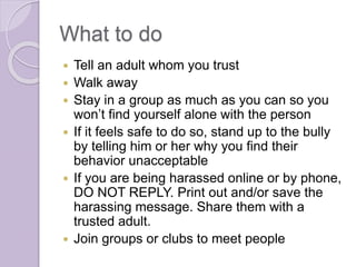 What to do
 Tell an adult whom you trust
 Walk away
 Stay in a group as much as you can so you
won’t find yourself alone with the person
 If it feels safe to do so, stand up to the bully
by telling him or her why you find their
behavior unacceptable
 If you are being harassed online or by phone,
DO NOT REPLY. Print out and/or save the
harassing message. Share them with a
trusted adult.
 Join groups or clubs to meet people
 