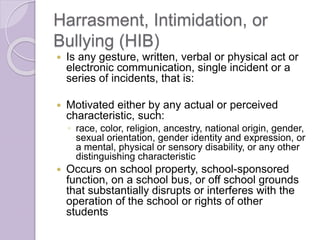 Harrasment, Intimidation, or
Bullying (HIB)
 Is any gesture, written, verbal or physical act or
electronic communication, single incident or a
series of incidents, that is:
 Motivated either by any actual or perceived
characteristic, such:
◦ race, color, religion, ancestry, national origin, gender,
sexual orientation, gender identity and expression, or
a mental, physical or sensory disability, or any other
distinguishing characteristic
 Occurs on school property, school-sponsored
function, on a school bus, or off school grounds
that substantially disrupts or interferes with the
operation of the school or rights of other
students
 