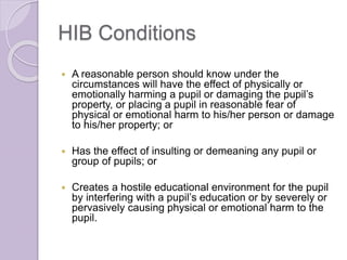 HIB Conditions
 A reasonable person should know under the
circumstances will have the effect of physically or
emotionally harming a pupil or damaging the pupil’s
property, or placing a pupil in reasonable fear of
physical or emotional harm to his/her person or damage
to his/her property; or
 Has the effect of insulting or demeaning any pupil or
group of pupils; or
 Creates a hostile educational environment for the pupil
by interfering with a pupil’s education or by severely or
pervasively causing physical or emotional harm to the
pupil.
 