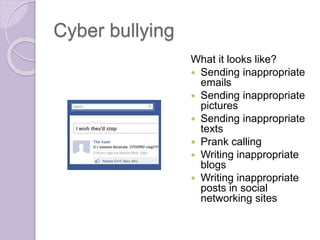 Cyber bullying
What it looks like?
 Sending inappropriate
emails
 Sending inappropriate
pictures
 Sending inappropriate
texts
 Prank calling
 Writing inappropriate
blogs
 Writing inappropriate
posts in social
networking sites
 