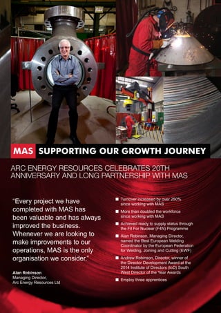 “Every project we have
completed with MAS has
been valuable and has always
improved the business.
Whenever we are looking to
make improvements to our
operations, MAS is the only
organisation we consider.”
Alan Robinson
Managing Director,
Arc Energy Resources Ltd
■■ Turnover increased by over 250%
since working with MAS
■■ More than doubled the workforce
since working with MAS
■■ Achieved ready to supply status through
the Fit For Nuclear (F4N) Programme
■■ Alan Robinson, Managing Director,
named the Best European Welding
Coordinator by the European Federation
for Welding, Joining and Cutting (EWF)
■■ Andrew Robinson, Director, winner of
the Director Development Award at the
2014 Institute of Directors (IoD) South
West Director of the Year Awards
■■ Employ three apprentices
ARC ENERGY RESOURCES CELEBRATES 20TH
ANNIVERSARY AND LONG PARTNERSHIP WITH MAS
MAS SUPPORTING OUR GROWTH JOURNEY
 