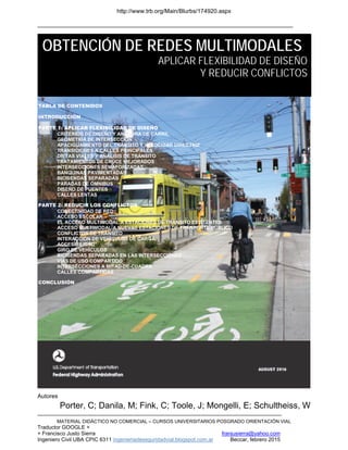 http://www.trb.org/Main/Blurbs/174920.aspx
______________________________________________________________________________
MATERIAL DIDÁCTICO NO COMERCIAL – CURSOS UNIVERSITARIOS POSGRADO ORIENTACIÓN VIAL
Traductor GOOGLE +
+ Francisco Justo Sierra franjusierra@yahoo.com
Ingeniero Civil UBA CPIC 6311 ingenieriadeseguridadvial.blogspot.com.ar Beccar, febrero 2015
Autores
Porter, C; Danila, M; Fink, C; Toole, J; Mongelli, E; Schultheiss, W
OBTENCIÓN DE REDES MULTIMODALES
APLICAR FLEXIBILIDAD DE DISEÑO
Y REDUCIR CONFLICTOS
TABLA DE CONTENIDOS
INTRODUCCIÓN
PARTE 1: APLICAR FLEXIBILIDAD DE DISEÑO
CRITERIOS DE DISEÑO Y ANCHURA DE CARRIL
GEOMETRÍA DE INTERSECCIÓN
APACIGUAMIENTO DEL TRÁNSITO Y VELOCIDAD DIRECTRIZ
TRANSICIONES A CALLES PRINCIPALES
DIETAS VIALES Y ANÁLISIS DE TRÁNSITO
TRATAMIENTOS DE CRUCE MEJORADOS
INTERSECCIONES SEMAFORIZADAS
BANQUINAS PAVIMENTADAS
BICISENDAS SEPARADAS
PARADAS DE ÓMNIBUS
DISEÑO DE PUENTES
CALLES LENTAS
PARTE 2: REDUCIR LOS CONFLICTOS
CONECTIVIDAD DE RED
ACCESO ESCOLAR
EL ACCESO MULTIMODAL A ESTACIONES DE TRÁNSITO EXISTENTES
ACCESO MULTIMODAL A NUEVAS ESTACIONES DE TRÁNPORTE PÚBLICO
CONFLICTOS DE TRÁNSITO
INTERACCIÓN DE VEHÍCULOS DE CARGA
ACCESIBILIDAD
GIRO DE VEHÍCULOS
BICISENDAS SEPARADAS EN LAS INTERSECCIONES
VÍAS DE USO COMPARTIDO
INTERSECCIONES A MITAD-DE-CUADRA
CALLES COMPARTIDAS
CONCLUSIÓN
 