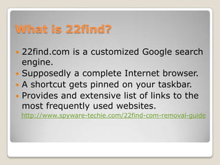 What is 22find?
 22find.com is a customized Google search
  engine.
 Supposedly a complete Internet browser.
 A shortcut gets pinned on your taskbar.
 Provides and extensive list of links to the
  most frequently used websites.
    http://www.spyware-techie.com/22find-com-removal-guide
 