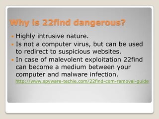 Why is 22find dangerous?
 Highly intrusive nature.
 Is not a computer virus, but can be used
  to redirect to suspicious websites.
 In case of malevolent exploitation 22find
  can become a medium between your
  computer and malware infection.
    http://www.spyware-techie.com/22find-com-removal-guide
 