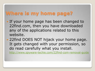 Where is my home page?
 If your home page has been changed to
  22find.com, then you have downloaded
  any of the applications related to this
  website.
 22find DOES NOT hijack your home page.
  It gets changed with your permission, so
  do read carefully what you install.
    http://www.spyware-techie.com/22find-com-removal-guide
 