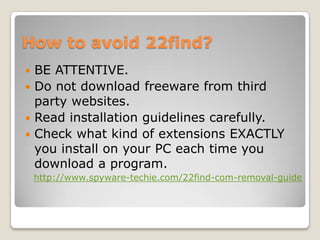 How to avoid 22find?
 BE ATTENTIVE.
 Do not download freeware from third
  party websites.
 Read installation guidelines carefully.
 Check what kind of extensions EXACTLY
  you install on your PC each time you
  download a program.
    http://www.spyware-techie.com/22find-com-removal-guide
 