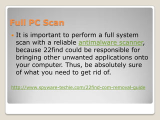Full PC Scan
   It is important to perform a full system
    scan with a reliable antimalware scanner,
    because 22find could be responsible for
    bringing other unwanted applications onto
    your computer. Thus, be absolutely sure
    of what you need to get rid of.

http://www.spyware-techie.com/22find-com-removal-guide
 