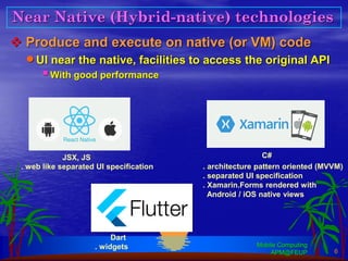 Near Native (Hybrid-native) technologies
❖ Produce and execute on native (or VM) code
•UI near the native, facilities to access the original API
▪With good performance
Mobile Computing
APM@FEUP 6
JSX, JS C#
Dart
. architecture pattern oriented (MVVM)
. separated UI specification
. Xamarin.Forms rendered with
Android / iOS native views
. web like separated UI specification
. widgets
 