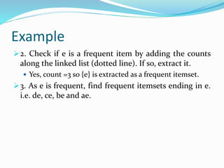 Example
2. Check if e is a frequent item by adding the counts
along the linked list (dotted line). If so, extract it.
 Yes, count =3 so {e} is extracted as a frequent itemset.
3. As e is frequent, find frequent itemsets ending in e.
i.e. de, ce, be and ae.
 