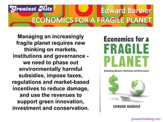 Managing an increasingly
fragile planet requires new
thinking on markets,
institutions and governance -
we need to phase out
environmentally harmful
subsidies, impose taxes,
regulations and market-based
incentives to reduce damage,
and use the revenues to
support green innovation,
investment and conservation.
greatesthitsblog.com
 