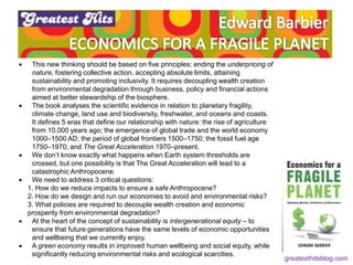  This new thinking should be based on five principles: ending the underpricing of
nature, fostering collective action, accepting absolute limits, attaining
sustainability and promoting inclusivity. It requires decoupling wealth creation
from environmental degradation through business, policy and financial actions
aimed at better stewardship of the biosphere.
 The book analyses the scientific evidence in relation to planetary fragility,
climate change, land use and biodiversity, freshwater, and oceans and coasts.
It defines 5 eras that define our relationship with nature: the rise of agriculture
from 10,000 years ago; the emergence of global trade and the world economy
1000–1500 AD; the period of global frontiers 1500–1750; the fossil fuel age
1750–1970; and The Great Acceleration 1970–present.
 We don’t know exactly what happens when Earth system thresholds are
crossed, but one possibility is that The Great Acceleration will lead to a
catastrophic Anthropocene.
 We need to address 3 critical questions:
1. How do we reduce impacts to ensure a safe Anthropocene?
2. How do we design and run our economies to avoid and environmental risks?
3. What policies are required to decouple wealth creation and economic
prosperity from environmental degradation?
 At the heart of the concept of sustainability is intergenerational equity – to
ensure that future generations have the same levels of economic opportunities
and wellbeing that we currently enjoy.
 A green economy results in improved human wellbeing and social equity, while
significantly reducing environmental risks and ecological scarcities.
greatesthitsblog.com
 