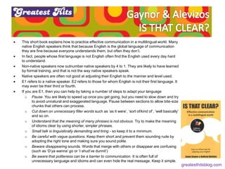  This short book explains how to practice effective communication in a multilingual world. Many
native English speakers think that because English is the global language of communication
they are fine because everyone understands them, but often they don’t.
 In fact, people whose first language is not English often find the English used every day hard
to understand.
 Non-native speakers now outnumber native speakers by 4 to 1. They are likely to have learned
by formal training, and that is not the way native speakers speak.
 Native speakers are often not good at adjusting their English to the manner and level used.
 E1 refers to a native speaker. E2 refers to those for whom English is not their first language. It
may even be their third or fourth.
 If you are E1, then you can help by taking a number of steps to adapt your language
o Pause. You are likely to speed up once you get going, but you need to slow down and try
to avoid unnatural and exaggerated language. Pause between sections to allow bite-size
chunks that others can process.
o Cut down on unnecessary filler words such as ‘as it were’, ‘sort of/kind of’, ‘well basically’
and so on.
o Understand that the meaning of many phrases is not obvious. Try to make the meaning
of idioms clear by using shorter, simpler phrases.
o Small talk is linguistically demanding and tiring - so keep it to a minimum.
o Be careful with vague questions. Keep them short and prevent them sounding rude by
adopting the right tone and making sure you sound polite.
o Beware disappearing sounds. Words that merge with others or disappear are confusing
(such as ‘D’ya wanna’ go or ‘I shud’ve dunnit’)
o Be aware that politeness can be a barrier to communication. It is often full of
unnecessary language and idioms and can even hide the real message. Keep it simple.
greatesthitsblog.com
 