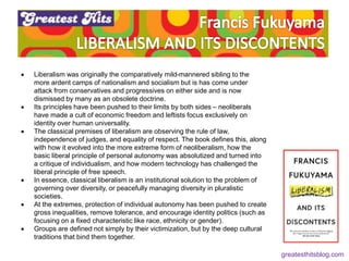  Liberalism was originally the comparatively mild-mannered sibling to the
more ardent camps of nationalism and socialism but is has come under
attack from conservatives and progressives on either side and is now
dismissed by many as an obsolete doctrine.
 Its principles have been pushed to their limits by both sides – neoliberals
have made a cult of economic freedom and leftists focus exclusively on
identity over human universality.
 The classical premises of liberalism are observing the rule of law,
independence of judges, and equality of respect. The book defines this, along
with how it evolved into the more extreme form of neoliberalism, how the
basic liberal principle of personal autonomy was absolutized and turned into
a critique of individualism, and how modern technology has challenged the
liberal principle of free speech.
 In essence, classical liberalism is an institutional solution to the problem of
governing over diversity, or peacefully managing diversity in pluralistic
societies.
 At the extremes, protection of individual autonomy has been pushed to create
gross inequalities, remove tolerance, and encourage identity politics (such as
focusing on a fixed characteristic like race, ethnicity or gender).
 Groups are defined not simply by their victimization, but by the deep cultural
traditions that bind them together.
greatesthitsblog.com
 