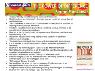  This is written by one of the original founders of Stonewall.
 Good intentions are not enough – they can only get you so far, so real diversity
is about change.
 The complexities of diversity and inclusion need to meet practical solutions by
creating alliances through difference.
 Conflict is valuable when it is turned into something positive. We need to do
something more than make gestures.
 Diversity is the right thing to do, the representative thing to do, and the smart
business thing to do.
 Inclusion is not just about being nice to people. We need to celebrate
difference, not similarity.
 The essence of inclusion is that it must embrace reasonable disagreement.
 It is a mistake to identify the goal in conflict as prevention, containment or
resolution.
 Diversity is not a minority sport – we need to be differently different.
 Norms too often aren’t norms at all. Diversity has a contradictory problem with
minorities because labels set up traps.
 Unconscious bias is an excuse. Training in it lets everyone off.
 Bias is damaging but it’s not a character flaw – it’s history. We have to design
out the bias because it won’t happen on its own.
 ‘Safe spaces’ damage diversity.
 We need to do the work, not beat ourselves up. Employees need to be
engaged to listen to each other and find solutions.
 Complexity needs diversity and creating diversity doesn’t happen accidentally.
 Diversity isn’t harder to manage – you only think it is. greatesthitsblog.com
 