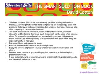 Feeling (feel good)
Fluency (be recognisable)
 This book contains 68 tools for brainstorming, problem solving and decision
making. As working life becomes more complex, we are increasingly faced with
problems that may at first seem insoluble. But whatever their size, there are a lot
of techniques you can use to solve them.
 The book explains each technique, when and how to use them, and their
strengths and limitations. Some are quick fixes which can be used when working
alone. Others are large scale and can be used with groups of 100 people or
more. You can use them separately or in combination with each other. They are
especially useful to help you:
 Frame problems so they can be solved
 Find a solution to even the most intractable problem
 Enjoy the process of problem solving, whether alone or in collaboration with
others
 Become more creative in your thinking so that, over time, solutions begin to
present themselves
 It also explains how to overcome barriers to problem solving, preparation needs,
and then each technique in turn.
greatesthitsblog.com
 