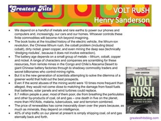 Feeling (feel good)
Fluency (be recognisable)
 We depend on a handful of metals and rare earths to power our phones and
computers and, increasingly, our cars and our homes. Whoever controls these
finite commodities will become rich beyond imagining.
 The book looks at the troubled history of the electric vehicle, the lithium-ion
revolution, the Chinese lithium rush, the cobalt problem (including blood
cobalt), dirty nickel, green copper, and even mining the deep sea (technically
‘dredging nodules’, because it does not involve extraction).
 The battery age depends on a small group of metals – lithium, cobalt, copper
and nickel. A range of characters and companies are scrambling for these
resources, from remote mines in the Congo and Chile’s Atacama Desert to
giant Chinese battery factories through to shadowy commodity traders and
secret billionaires who control mining rights.
 But it is the new generation of scientists attempting to solve the dilemma of a
greener world that hold out the best prospects.
 Even if the worst abuses of the mining world were 10 times more frequent than
alleged, they would not come close to matching the damage from fossil fuels
that batteries, solar panels and wind turbines could replace.
 8.7 million people a year, most of them poor, die from breathing the particulates
and other by-products of coal, oil and gas – one death in five on the planet,
more than HIV/Aids, malaria, tuberculosis, war and terrorism combined.
 The price of renewables has come inexorably down over the years because, as
much as minerals, they depend on intelligence.
 40% of ship traffic on our planet at present is simply shipping coal, oil and gas
eternally back and forth. greatesthitsblog.com
 