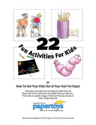 22
F
un Activities For Kids
or
How To Get Your Kids Out of Your Hair For Days!
This book is provided free of charge by PaperToys.com
Please feel free to distribute this ebook from your web site.
There also is a graphic image of this book that you can use at
http://PaperToys.com
Illustrations and graphics by Erika Taguchi at http://blurmedia.com/erika
 