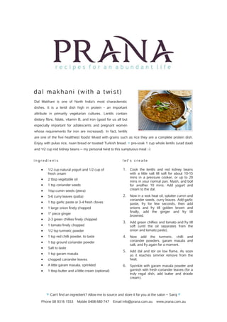 Phone 08 9316 1553 Mobile 0408 680 747 Email info@prana.com.au www.prana.com.au
dal makhani (with a twist)
Dal Makhani is one of North India's most characteristic
dishes. It is a lentil dish high in protein - an important
attribute in primarily vegetarian cultures. Lentils contain
dietary fibre, folate, vitamin B, and iron (good for us all but
especially important for adolescents and pregnant women
whose requirements for iron are increased). In fact, lentils
are one of the five healthiest foods! Mixed with grains such as rice they are a complete protein dish.
Enjoy with pulao rice, naan bread or toasted Turkish bread. pre-soak 1 cup whole lentils (urad daal)♥
and 1/2 cup red kidney beans -- my personal twist to this sumptuous meal :-)
i n g r e d i e n t s
· 1/2 cup natural yogurt and 1/2 cup of
fresh cream
· 2 tbsp vegetable oil
· 1 tsp coriander seeds
· 1tsp cumin seeds (jeera)
· 5-6 curry leaves (patta)
· 1 tsp garlic paste or 3-4 fresh cloves
· 1 large onion finely chopped
· 1" piece ginger
· 2-3 green chillies finely chopped
· 1 tomato finely chopped
· 1/2 tsp turmeric powder
· 1 tsp red chilli powder, to taste
· 1 tsp ground coriander powder
· Salt to taste
· 1 tsp garam masala
· chopped coriander leaves
· A little garam masala, sprinkled
· 1 tbsp butter and a little cream (optional)
l e t ' s c r e a t e
1. Cook the lentils and red kidney beans
with a little salt till soft for about 10-15
mins in a pressure cooker, or up to 20
mins in your normal pan. Mash, and boil
for another 10 mins. Add yogurt and
cream to the dal.
2. Now in a wok heat oil, splutter cumin and
coriander seeds, curry leaves. Add garlic
paste, fry for few seconds, then add
onions and fry till golden brown and
finally, add the ginger and fry till
browned.
3. Add green chillies and tomato and fry till
soft (until the oil separates from the
onion and tomato paste).
4. Now add the turmeric, chilli and
coriander powders, garam masala and
salt, and fry again for a moment.
5. Add dal and stir on low flame. As soon
as it reaches simmer remove from the
heat.
6. Sprinkle with garam masala powder and
garnish with fresh coriander leaves (for a
truly regal dish, add butter and drizzle
cream).
♥ Can't find an ingredient? Allow me to source and store it for you at the salon ~ Saroj ♥
 