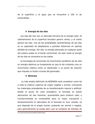 ENERGÍA ALTERNATIVA Y RENOVABLE
de la superficie y el agua que se encuentra a 100 m de
profundidad.
 Energía de las olas
Las olas del mar son un derivado terciario de la energía solar. El
calentamiento de la superficie terrestre genera viento, y el viento
genera las olas. Una de las propiedades características de las olas
es su capacidad de desplazarse a grandes distancias sin apenas
pérdida de energía. Por ello, la energía generada en cualquier parte
del océano acaba en el borde continental. De este modo la energía
de las olas se concentra en las costas.
La tecnología de conversión de movimiento oscilatorio de las olas
en energía eléctrica se fundamenta en que la ola incidente crea un
movimiento relativo entre un absolvedor y un punto de reacción
que impulsa un fluido a través del generador.
 Biomasa
La más amplia definición de BIOMASA sería considerar como tal
a toda la materia orgánica de origen vegetal o animal, incluyendo
los materiales procedentes de su transformación natural o artificial.
Desde el punto de vista energético, la biomasa se puede
aprovechar de dos maneras; quemándola para producir calor o
transformándola en combustible para su mejor transporte y
almacenamiento la naturaleza de la biomasa es muy variada, ya
que depende de la propia fuente, pudiendo ser animal o vegetal,
pero generalmente se puede decir que se compone de hidratos de
UCV-FACES-ESCUELA DE ECONOMÍA-COMPUTACIÓN
Página 11
 