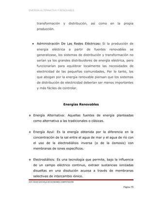 ENERGÍA ALTERNATIVA Y RENOVABLE
transformación y distribución, así como en la propia
producción.
• Administración De Las Redes Eléctricas: Si la producción de
energía eléctrica a partir de fuentes renovables se
generalizase, los sistemas de distribución y transformación no
serían ya los grandes distribuidores de energía eléctrica, pero
funcionarían para equilibrar localmente las necesidades de
electricidad de las pequeñas comunidades, Por lo tanto, los
que abogan por la energía renovable piensan que los sistemas
de distribución de electricidad deberían ser menos importantes
y más fáciles de controlar.
Energías Renovables
 Energía Alternativa: Aquellas fuentes de energía planteadas
como alternativa a las tradicionales o clásicas.
 Energía Azul: Es la energía obtenida por la diferencia en la
concentración de la sal entre el agua de mar y el agua de río con
el uso de la electrodiálisis inversa (o de la ósmosis) con
membranas de iones específicos.
 Electrodiálisis: Es una tecnología que permite, bajo la influencia
de un campo eléctrico continuo, extraer sustancias ionizadas
disueltas en una disolución acuosa a través de membranas
selectivas de intercambio iónico.
UCV-FACES-ESCUELA DE ECONOMÍA-COMPUTACIÓN
Página 15
 