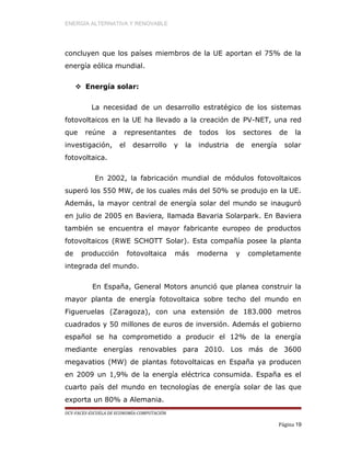 ENERGÍA ALTERNATIVA Y RENOVABLE
concluyen que los países miembros de la UE aportan el 75% de la
energía eólica mundial.
 Energía solar:
La necesidad de un desarrollo estratégico de los sistemas
fotovoltaicos en la UE ha llevado a la creación de PV-NET, una red
que reúne a representantes de todos los sectores de la
investigación, el desarrollo y la industria de energía solar
fotovoltaica.
En 2002, la fabricación mundial de módulos fotovoltaicos
superó los 550 MW, de los cuales más del 50% se produjo en la UE.
Además, la mayor central de energía solar del mundo se inauguró
en julio de 2005 en Baviera, llamada Bavaria Solarpark. En Baviera
también se encuentra el mayor fabricante europeo de productos
fotovoltaicos (RWE SCHOTT Solar). Esta compañía posee la planta
de producción fotovoltaica más moderna y completamente
integrada del mundo.
En España, General Motors anunció que planea construir la
mayor planta de energía fotovoltaica sobre techo del mundo en
Figueruelas (Zaragoza), con una extensión de 183.000 metros
cuadrados y 50 millones de euros de inversión. Además el gobierno
español se ha comprometido a producir el 12% de la energía
mediante energías renovables para 2010. Los más de 3600
megavatios (MW) de plantas fotovoltaicas en España ya producen
en 2009 un 1,9% de la energía eléctrica consumida. España es el
cuarto país del mundo en tecnologías de energía solar de las que
exporta un 80% a Alemania.
UCV-FACES-ESCUELA DE ECONOMÍA-COMPUTACIÓN
Página 19
 