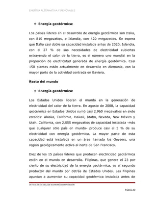 ENERGÍA ALTERNATIVA Y RENOVABLE
 Energía geotérmica:
Los países líderes en el desarrollo de energía geotérmica son Italia,
con 810 megavatios, e Islandia, con 420 megavatios. Se espera
que Italia casi doble su capacidad instalada antes de 2020. Islandia,
con el 27 % de sus necesidades de electricidad cubiertas
extrayendo el calor de la tierra, es el número uno mundial en la
proporción de electricidad generada de energía geotérmica. Casi
150 plantas están actualmente en desarrollo en Alemania, con la
mayor parte de la actividad centrada en Baviera.
Resto del mundo
 Energía geotérmica:
Los Estados Unidos lideran el mundo en la generación de
electricidad del calor de la tierra. En agosto de 2008, la capacidad
geotérmica en Estados Unidos sumó casi 2.960 megavatios en siete
estados: Alaska, California, Hawaii, Idaho, Nevada, New México y
Utah. California, con 2.555 megavatios de capacidad instalada -más
que cualquier otro país en mundo- produce casi el 5 % de su
electricidad con energía geotérmica. La mayor parte de esta
capacidad está instalada en un área llamada los Geysers, una
región geológicamente activa al norte de San Francisco.
Diez de los 15 países líderes que producen electricidad geotérmica
están en el mundo en desarrollo. Filipinas, que genera el 23 por
ciento de su electricidad de la energía geotérmica, es el segundo
productor del mundo por detrás de Estados Unidos. Las Filipinas
apuntan a aumentar su capacidad geotérmica instalada antes de
UCV-FACES-ESCUELA DE ECONOMÍA-COMPUTACIÓN
Página 20
 