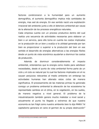 ENERGÍA ALTERNATIVA Y RENOVABLE
factores condicionaron a la humanidad para un aumento
demográfico, el aumento demográfico implica más cantidades de
energía, mas sed de energía. En ese sentido nació una explotación
irracional del ambiente junto a ello el deterioro ambiental por causa
de la alteración de los procesos energéticos naturales.
Cada empresa cuenta con un proceso productivo dentro del cual
realiza una secuencia de actividades necesarias para elaborar un
bien o un servicio, para ello toma en cuenta los costos implicados
en la producción de un bien y evalúa si la utilidad generada por tan
bien es proporcionar o superior a la producción del bien en ese
sentido el desarrollo de energías alternativas a las energías fósiles
desde un punto de vista económico ayudarían a disminuir los costos
de producción.
Además de disminuir considerablemente el impacto
ambiental, entendemos que la energía como medio para satisfacer
necesidades, desde el punto de vista ambiental forma parte de un
ciclo y el ciclo es natural por lo cual los factores implicados en el no
causan perjuicios relevantes al medio ambiente sin embargo las
actividades humanas han alterado estos ciclos de manera
significativa. El procesamiento de las materias primas ha generado
consigo un problema ambiental la alteración de los ecosistema ha
representado cambios en el clima, en la vegetación, en los suelos,
de manera negativa a nivel general. El problema de la
industrialización también genero mucho malestar a nivel social y
actualmente el punto ha llegado a extremos de que nuestra
economía es tan frágil como nuestro ambiente bien lo dijo MARX:”el
capitalismo generara en seno el germen de su propia destrucción”
UCV-FACES-ESCUELA DE ECONOMÍA-COMPUTACIÓN
Página 28
 