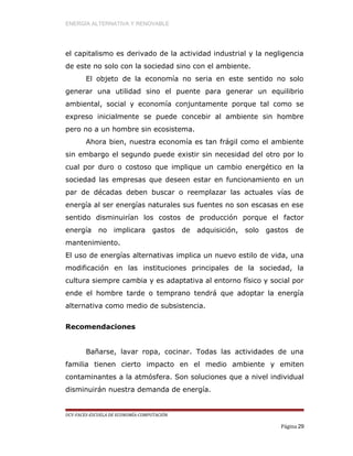 ENERGÍA ALTERNATIVA Y RENOVABLE
el capitalismo es derivado de la actividad industrial y la negligencia
de este no solo con la sociedad sino con el ambiente.
El objeto de la economía no seria en este sentido no solo
generar una utilidad sino el puente para generar un equilibrio
ambiental, social y economía conjuntamente porque tal como se
expreso inicialmente se puede concebir al ambiente sin hombre
pero no a un hombre sin ecosistema.
Ahora bien, nuestra economía es tan frágil como el ambiente
sin embargo el segundo puede existir sin necesidad del otro por lo
cual por duro o costoso que implique un cambio energético en la
sociedad las empresas que deseen estar en funcionamiento en un
par de décadas deben buscar o reemplazar las actuales vías de
energía al ser energías naturales sus fuentes no son escasas en ese
sentido disminuirían los costos de producción porque el factor
energía no implicara gastos de adquisición, solo gastos de
mantenimiento.
El uso de energías alternativas implica un nuevo estilo de vida, una
modificación en las instituciones principales de la sociedad, la
cultura siempre cambia y es adaptativa al entorno físico y social por
ende el hombre tarde o temprano tendrá que adoptar la energía
alternativa como medio de subsistencia.
Recomendaciones
Bañarse, lavar ropa, cocinar. Todas las actividades de una
familia tienen cierto impacto en el medio ambiente y emiten
contaminantes a la atmósfera. Son soluciones que a nivel individual
disminuirán nuestra demanda de energía.
UCV-FACES-ESCUELA DE ECONOMÍA-COMPUTACIÓN
Página 29
 