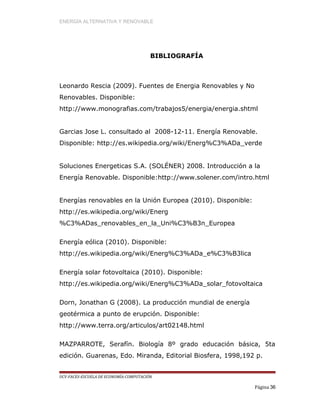 ENERGÍA ALTERNATIVA Y RENOVABLE
BIBLIOGRAFÍA
Leonardo Rescia (2009). Fuentes de Energia Renovables y No
Renovables. Disponible:
http://www.monografias.com/trabajos5/energia/energia.shtml
Garcias Jose L. consultado al 2008-12-11. Energía Renovable.
Disponible: http://es.wikipedia.org/wiki/Energ%C3%ADa_verde
Soluciones Energeticas S.A. (SOLÉNER) 2008. Introducción a la
Energía Renovable. Disponible:http://www.solener.com/intro.html
Energías renovables en la Unión Europea (2010). Disponible:
http://es.wikipedia.org/wiki/Energ
%C3%ADas_renovables_en_la_Uni%C3%B3n_Europea
Energía eólica (2010). Disponible:
http://es.wikipedia.org/wiki/Energ%C3%ADa_e%C3%B3lica
Energía solar fotovoltaica (2010). Disponible:
http://es.wikipedia.org/wiki/Energ%C3%ADa_solar_fotovoltaica
Dorn, Jonathan G (2008). La producción mundial de energía
geotérmica a punto de erupción. Disponible:
http://www.terra.org/articulos/art02148.html
MAZPARROTE, Serafín. Biología 8º grado educación básica, 5ta
edición. Guarenas, Edo. Miranda, Editorial Biosfera, 1998,192 p.
UCV-FACES-ESCUELA DE ECONOMÍA-COMPUTACIÓN
Página 36
 
