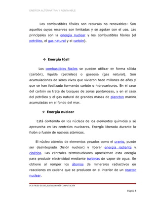ENERGÍA ALTERNATIVA Y RENOVABLE
Los combustibles fósiles son recursos no renovables: Son
aquellos cuyas reservas son limitadas y se agotan con el uso. Las
principales son la energía nuclear y los combustibles fósiles (el
petróleo, el gas natural y el carbón).
 Energía fósil
Los combustibles fósiles se pueden utilizar en forma sólida
(carbón), líquida (petróleo) o gaseosa (gas natural). Son
acumulaciones de seres vivos que vivieron hace millones de años y
que se han fosilizado formando carbón o hidrocarburos. En el caso
del carbón se trata de bosques de zonas pantanosas, y en el caso
del petróleo y el gas natural de grandes masas de plancton marino
acumuladas en el fondo del mar.
 Energía nuclear
Está contenida en los núcleos de los elementos químicos y se
aprovecha en las centrales nucleares. Energía liberada durante la
fisión o fusión de núcleos atómicos.
El núcleo atómico de elementos pesados como el uranio, puede
ser desintegrado (fisión nuclear) y liberar energía radiante y
cinética. Las centrales termonucleares aprovechan esta energía
para producir electricidad mediante turbinas de vapor de agua. Se
obtiene al romper los átomos de minerales radiactivos en
reacciones en cadena que se producen en el interior de un reactor
nuclear.
UCV-FACES-ESCUELA DE ECONOMÍA-COMPUTACIÓN
Página 8
 