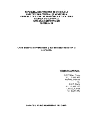 REPÚBLICA BOLIVARIANA DE VENEZUELA
      UNIVERSIDAD CENTRAL DE VENEZUELA
  FACULTAD DE CIENCIAS ECONÓMICAS Y SOCIALES
             ESCUELA DE ECONOMÍA
            CÁTEDRA: COMPUTACIÓN
                  SECCIÓN: 22




Crisis eléctrica en Venezuela, y sus consecuencias con la
                        economía.




                                         PRESENTADO POR:

                                             MONTILLA, Edgar
                                               CI. 17.868.958
                                              MUÑOZ, Daniela
                                                           CI.
                                                  RUIZ, Maria
                                               CI. 22.908.776
                                              TORRES, Carlos
                                                CI. 19205442




        CARACAS, 15 DE NOVIEMBRE DEL 2010.
 