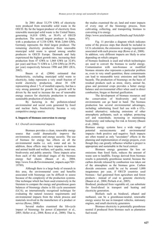 Biomass power for energy and sustainable development



          In 2001 about 33,379 GWh of electricity                 the studies examined the air, land and water impacts
were produced from renewable solid waste in the                   of every step of the bioenergy process, from
OECD. By far the largest producer of electricity from             cultivating, collecting, and transporting biomass to
renewable municipal solid waste is the United States,             converting it to energy
generating 16,818 GWh, or 50.4% of OECD                           (http://www.azocleantech.com/Details.asp?ArticleId=
production. The second largest producer is Japan,                 87).
with a production of 5,338 GWh. With 2,044 GWh,                             Fig. 11 provides a diagram which indicates
Germany represents the third largest producer. The                some of the process steps that should be included in
remaining electricity production from renewable                   LCA calculation, the emissions or energy requirement
municipal solid waste is spread among smaller                     associated with each process step (Rowe et al., 2008).
producers in OECD Europe. Denmark and Italy                       In addition, very different impacts are likely to arise
experienced the highest growth rates, increasing their            depending on which category
production from 47 GWh to 1,068 GWh (at 32.8%                     of biomass feedstock is used and which technologies
per year) and from 71 GWh to 1,258 GWh (at 29.9%                  are used to convert the biomass to useful energy.
per year) respectively between 1990 and 2001 (IEA,                Contamination with non-biomass or modified
2002).                                                            biomass streams also represents a particular problem
          Bauen et al. (2004) estimated that                      as, even in very small quantities; these contaminants
bioelectricity, excluding municipal solid waste to                can lead to measurable toxic emissions and health
electricity, today represents a very small fraction of            hazards. The production of bioenergy on the basis of
world electricity production, about 30 GW                         residual products such as straw, slurry, animal fat,
representing about 1 % of installed capacity, but has a           grass and perennial crops provides a better energy
very strong potential for growth. Its growth will be              balance and environmental effect when used in direct
driven by the need to increase the use of renewable               combustion, biogas or thermal gasification.
energy sources for electricity production to ensure                         The development of biomass resources and
sustainable production of electricity.                            the conservation of biodiversity and local
          By factoring in the pollution-related                   environments can go hand in hand. The biomass
environmental and social costs generated by fossil                production has several environmental advantages,
and nuclear fuels, bioelectricity became a very                   including: substituting fossil fuel use with a CO2-
competitive energy source.                                        neutral alternative; reducing emissions of other
                                                                  atmospheric pollutants, such as sulphur; protecting
6. Impacts of biomass conversion to energy                        soil and watersheds; increasing or maintaining
                                                                  biodiversity: and reducing fire risk in forestry (Bauen
6.1. Overall environmental impacts                                et al., 2004).
                                                                  Biomass energy systems have a wide range of
          Biomass provides a clean, renewable energy              potential      socioeconomic     and      environmental
source that could dramatically improve the                        impacts—both positive and negative. Such impacts
environment, economy and energy security. The use                 are often treated as only "secondary" effects in the
of biomass for energy has effects on all the                      planning and implementation of energy projects, even
environmental media i.e. soil, water and air. In                  though they can greatly influence whether a project is
addition, these effects may have impacts on human                 appropriate and sustainable in the local context.
and animal health and welfare, soil quality, water use,                     Biomass energy generates far less air
biodiversity and public amenity. These impacts arise              emissions than fossil fuels, reduces the amount of
from each of the individual stages of the biomass                 waste sent to landfills. Energy derived from biomass
energy fuel chains (Bauen et al., 2004;                           results is potentially greenhouse neutral, because the
http://www.fvm.dk/Environmental_impacts.aspx?ID=                  carbon dioxide released by combustion was taken out
19789).                                                           of the atmosphere as the biomass grew. Carbon
          Although there is a large body of research in           dioxide emissions could be cut by around 1,000
this area, the environmental costs and benefits                   megatonnes per year, if OECD countries used
associated with bioenergy can be difficult to assess              biomass - fuel generated from agriculture and forest
because of the complexity of the production systems.              products - instead of coal to generate electricity
One technique which has been used extensively in the              (Bauen et al., 2004; Perlack et al., 2005).
literature to compare the energy and greenhouse gases             Biodiesel, produced from vegetable oil, can substitute
balances of bioenergy chains is life cycle assessment             for fossil-diesel in transport and heating and
(LCA), an internationally recognised technique for                electricity generation.
evaluating the natural resource requirements and                            Biofuels such as biodiesel, ethanol and
environmental impacts from the whole process and                  methanol, can be a greenhouse-neutral, renewable
materials involved in the manufacture of a product or             energy source for use in transport vehicles, stationary
service (Rowe, 2008).                                             engines, and small electricity generators.
          Several studies examined the life-cycle                           Biomass electricity is potentially greenhouse
impact of bioenergy for power (Carpentieri et al.,                neutral if produced from biomass such as plantation
2005; Heller et al., 2004; Rowe et al., 2008). That is,           fuel-wood.


                                                                                                                        627
 
