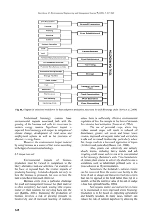 Gavrilescu M. /Environmental Engineering and Management Journal 7 (2008), 5, 617-640




Fig. 11. Diagram of emissions breakdown for heat and power production, necessary for each bioenergy chain (Rowe et al., 2008)


          Modernized bioenergy systems have                           unless there is sufficiently effective environmental
environmental impacts associated both with the                        regulation of this, for example in the form of demands
growing of the biomass and with its conversion to                     for extensive land cultivation (Bauen et al., 2004).
modern energy carriers. Significant impact is                                    The use of perennial crops, where they
expected from bioenergy with respect to mitigation of                 replace annual crops, will result in reduced oil
climate change, development of rural areas and                        disturbance, greater soil cover and hence lower
employment options as well as the provision of                        erosion, improved soil organic matter and soil carbon
alternative energy forms.                                             levels and increased biodiversity, particularly where
          However, the environmental impact induced                   the change results in a decreased application of inputs
by using biomass as a source of fuel varies according                 (fertilizers and pesticides) (Bauen et al., 2004).
to the type of conversion technology.                                            Also, plants can selectively and actively
                                                                      absorb toxins, including heavy metals and ash
6.2. Impact on soil                                                   recycling could cause such toxins to be concentrated
                                                                      in the bioenergy plantation’s soils. This characteristic
          Environmental     impacts      of    biomass                of certain plant species to selectively absorb toxins is
production must be viewed in comparison to the                        sometimes used to rehabilitate polluted soils in a
likely alternative land-use activities. For example, at               process known as phytoremediation.
the local or regional level, the relative impacts of                             Sometimes, the feedstock’s nutrient content
producing bioenergy feedstocks depends not only on                    can be recovered from the conversion facility in the
how the biomass is produced, but also on how the                      form of ash or sludge and then converted into a form
land would have been used otherwise.                                  that can be applied to the field rather than put in a
          Biomass crops pose a particular challenge                   landfill, so that the nutritive value of the ash or sludge
for good soil management because the plant material                   is less than optimal (Kartha, 2006).
is often completely harvested, leaving little organic                            Soil organic matter and nutrient levels have
matter or plant nutrients for recycling back into the                 to be maintained or even improved where bioenergy
soil (Kartha, 2006). Increasing the production of                     production is to be based on exploiting agricultural
biomass involves a risk of growing pressure on                        and forestry residues. In many cases, farmers can
biodiversity and of increased leaching of nutrients                   reduce the risk of nutrient depletion by allowing the



628
 