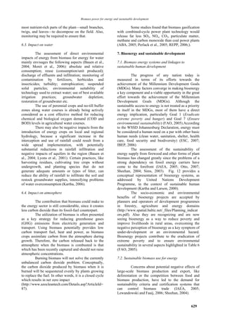 Biomass power for energy and sustainable development

most nutrient-rich parts of the plant—small branches,                        Some studies found that biomass gasification
twigs, and leaves—to decompose on the field. Also,                  with combined-cycle power plant technology would
monitoring may be required to ensure that.                          release far less SO2, NOx, CO2, particulate matter,
                                                                    methane and carbon monoxide than coal power plants
6.3. Impact on water                                                (ABA, 2005; Perlack et al., 2005; REPP, 2006;).

          The assessment of direct environmental                    7. Bioenergy and sustainable development
impacts of energy from biomass for energy for water
mainly envisages the following aspects (Bauen et al.,               7.1. Biomass energy systems and linkages to
2004; Moret et al., 2006): absolute and relative                    sustainable human development
consumption; reuse (consumption/unit produced);
discharge of effluents and infiltration; monitoring of                        The progress of any nation today is
contamination by fertilizers, herbicides and                        measured in terms of its efforts towards the
insecticides; turbidity; eutrophication; suspended                  achievement of the Millennium Development Goals
solid particles; environmental suitability of                       (MDGs). Many factors converge in making bioenergy
technology used to extract water; use of best available             a key component and a viable opportunity in the great
irrigation    practices;    groundwater        depletion;           effort towards the achievement of the Millennium
restoration of groundwater etc.                                     Development Goals (MDGs). Although the
          The use of perennial crops and no-till buffer             sustainable access to energy is not treated as a priority
zones along water courses is already being actively                 in itself in the MDGs, most of them have a direct
considered as a cost effective method for reducing                  energy implication, particularly Goal 1 (Eradicate
chemical and biological oxygen demand (COD and                      extreme poverty and hunger) and Goal 7 (Ensure
BOD) levels in agricultural water courses.                          environmental sustainability) (FAO, 2005).According
          There may also be negative impacts from the               to the WSSD Johannesburg Declaration, energy must
introduction of energy crops on local and regional                  be considered a human need on a par with other basic
hydrology, because a significant increase in the                    human needs (clean water, sanitation, shelter, health
interception and use of rainfall could result from a                care, food security and biodiversity) (ESC, 2007;
wide spread implementation, with potentially                        IBEP, 2006)
substantial reductions in rainfall infiltration and                           The assessment of the sustainability of
negative impacts of aquifers in the region (Bauen et                energy supply from firewood and other forms of plant
al., 2004; Lyons et al., 2001). Certain practices, like             biomass has changed greatly since the problems of a
harvesting residues, cultivating tree crops without                 strong dependency on fossil energy carriers have
undergrowth, and planting species that do not                       come to the forefront (IAEA, 2005; Otto, 2007;
generate adequate amounts or types of litter, can                   Sheehan, 2004; Sims, 2003). Fig. 12 provides a
reduce the ability of rainfall to infiltrate the soil and           conceptual representation of bioenergy systems, as
restock groundwater supplies, intensifying problems                 addressed by United Nations Development
of water overconsumption (Kartha, 2006).                            Programme, in the context of sustainable human
                                                                    development (Kartha and Larson, 2000).
6.4. Impact on atmosphere                                                     The socio-economic and environmental
                                                                    benefits of bioenergy projects are accepted by
         The contribution that biomass could make to                planners and operators of development programmes
the energy sector is still considerable, since it creates           in forestry, agriculture and energy domains
less carbon dioxide than its fossil-fuel counterpart.               (http://www.spatial.baltic.net/_files/Planning_indicat
         The utilization of biomass is often presented              ors.pdf). Also they are recognizing and are now
as a key strategy for reducing greenhouse gases                     seeing bioenergy as a way to reduce poverty and
(GHG) emissions from electricity generation and                     improve livelihoods in rural areas, overcoming the
transport. Using biomass potentially provides low                   negative perception of bioenergy as a key symptom of
carbon transport fuel, heat and power, as biomass                   under-development or an environmental hazard.
crops assimilate carbon from the atmosphere during                  Bioenergy projects contribute to the eradication of
growth. Therefore, the carbon released back to the                  extreme poverty and to ensure environmental
atmosphere when the biomass is combusted is that                    sustainability in several aspects highlighted in Table 6
which has been recently captured and should not raise               (FAO, 2005).
atmospheric concentrations.
         Burning biomass will not solve the currently               7.2. Sustainable biomass use for energy
unbalanced carbon dioxide problem. Conceptually,
the carbon dioxide produced by biomass when it is                            Concerns about potential negative effects of
burned will be sequestered evenly by plants growing                 large-scale biomass production and export, like
to replace the fuel. In other words, it is a closed cycle           deforestation or the competition between food and
which results in net zero impact                                    biomass production, have led to the demand for
(http://www.azocleantech.com/Details.asp?ArticleId=                 sustainability criteria and certification systems that
87).                                                                can control biomass trade (IAEA, 2005;
                                                                    Lewandowski and Faaij, 2006; Sheehan, 2004).


                                                                                                                       629
 