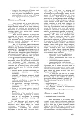 Biomass power for energy and sustainable development

   -   prosperity (the production of biomass must                  2008). Many rural areas are growing and
       contribute towards local prosperity)                        experiencing increasing energy demand. Smaller
   -   social well-being (the production of biomass                facilities have fewer environmental impacts and can
       must contribute towards the social well-being               operate with locally produced biomass fuel. Using
       of the employees and the local population).                 biomass delivers a triple benefit by keeping the
                                                                   wealth nearby, paying farmers to grow and harvest
8. Rural areas and bioenergy                                       biomass feedstocks, and providing clean energy. The
                                                                   national benefits include lower sulfur emissions
           Using biomass, such as energy crops, crop               (which contribute to acid rain), reductions in
processing waste, and agricultural residues, to                    greenhouse gas emissions, and less dependence on
produce energy is beneficial for the nation, especially            fossil fuels. Rural benefits feature new sources of
rural areas: job creation, rural development and                   income for farmers, more jobs, and economic
development of local economies through the use of                  development—all achieved while preserving the high
bioenergy (Domac, 2002; Hillring, 2002; Plieninger                 quality of life, local control, and clean environment.
et al., 2006; Sims, 2003).                                                   Bioenergy feedstocks can be produced in
           Rural areas can better serve as indicator for           conjunction with other local necessities—food,
measuring any progress made towards achieving                      fodder, fuelwood, construction materials, artisan
MDGs. Increasing the use of biomass for energy                     materials, other agricultural crops, etc. Feedstock
(from sustainable resource management) leads to                    production can help restore the environment on which
improved economic development, and poverty                         the poor depend for their livelihoods—re-vegetating
alleviation, especially in rural areas.                            barren land, protecting watersheds and harvesting
           The OECD definition, taking into account                rainwater (Møller, 2006; UNEP, 2006). Bioenergy
population density at the local level, considers as                activities also serve as an efficient use for agricultural
rural those local government units with less than 150              residues, avoiding the pest, waste, and pollution
inhabitants/km2. Then it identifies three categories of            problems of residue disposal (Kartha and Larson,
regions (NUTS3 or NUTS2 level): mostly rural (more                 2000). For instance, bioenergy activities can provide
than 50% of the population in rural communities),                  locally produced energy sources to:
intermediate (between 15 and 50% of the population                        - pump water for drinking and irrigation,
in rural communities) and mostly urban (less than                         - light homes, schools, and health clinics,
15% of the population in rural communities).                              - improve communication and access to
           The new philosophy of rural area                                   information,
development is based upon the concept of sustainable                      - provide energy for local enterprises,
rural development, which presupposes the                                  - ease pressure on fuel wood resources.
harmonious blending of the agricultural (and forestry)                       Potential benefits for rural areas encompass
component and the non-agricultural rural economy                   job creation, use of surplus agricultural land in
component, based upon the following principles                     industrialized countries, provision of modem energy
(Otiman, 2008):                                                    carriers to rural communities in developing countries,
    - harmony between the rural economy and the                    waste control and nutrient recycling (Hall, 1997;
         environment       (economy        –    ecology            Plieninger et al., 2006).
         equilibrium);                                                       The rural area can carry out its supply,
    - sustainable development programs should                      recreation and equilibrium functions, much desired by
         have in view a medium and long term time                  the society, only on the condition it remains an
         horizon;                                                  attractive and original living space, equipped with
    - rural area naturalization, by preserving the                 (http://ideas.repec.org/a/iag/reviea/v5y2008i1-2p4-
         natural environment mostly intact;                        18.html):
    - the anthropized, man-made environment,                       – a good infrastructure;
         should be as close as possible to the natural             – a viable agricultural and forestry sector;
         environment;                                              – local conditions favorable to non-agricultural
    - the use of local natural resources, mainly of                economic activities;
         renewable resources, in the rural economic                – an intact environment with a well-cared landscape.
         activity;
    - diversification of the agricultural economy                  9. Biomass for energy in Romania
         structure through a large variety of activities
         such as the development of agri-food                      9.1. Romanian bioenergy background
         economy, non-agricultural economy and
         services.                                                           Rural development is an essential topic,
       The new European rural economy model                        especially in those countries as Romania and all East
focuses on sustainable development of the                          European countries, where rural space and production
agricultural sector, which implies the natural                     is still a major part of whole economic structure
environment          protection,      food     security,           (Naghiu et al., 2005). This can be considered an
competitiveness,       accelerating     the   economic             important way to revitalize declining areas and ensure
development of the rural space (Burja and Burja,                   them possibilities of achieving a sustainable future.


                                                                                                                       633
 