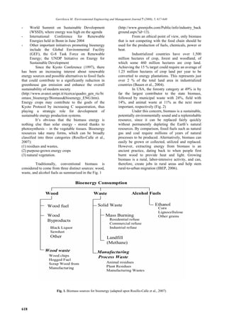 Gavrilescu M. /Environmental Engineering and Management Journal 7 (2008), 5, 617-640

-     World Summit on Sustainable Development                         (http://www.greenjobs.com/Public/info/industry_back
      (WSSD), where energy was high on the agenda                     ground.aspx?id=13).
-     International Conference for Renewable                                    From an ethical point of view, only biomass
      Energies held in Bonn in June 2004                              that is not competing with the food chain should be
-     Other important initiatives promoting bioenergy                 used for the production of fuels, chemicals, power or
      include the Global Environmental Facility                       heat.
      (GEF), the G-8 Task Force on Renewable                                    Industrialized countries have over 1,500
      Energy; the UNDP Initiative on Energy for                       million hectares of crop, forest and woodland, of
      Sustainable Development                                         which some 460 million hectares are crop land.
          Since the Kyoto Conference (1997), there                    Achieving the 15 % target could require an average of
has been an increasing interest about renewable                       1.25 million hectares of crop land per year to be
energy sources and possible alternatives to fossil fuels              converted to energy plantations. This represents just
that could contribute to a significantly reduction in                 over 2 % of the total land area in industrialized
greenhouse gas emission and enhance the overall                       countries (Bauen et al., 2004).
sustainability of modern society                                                In USA, the forestry category at 49% is by
(http://www.avanzi.unipi.it/ricerca/quadro_gen_ric/bi                 far the largest contributor to the state biomass,
omass_bioenergy/Biomass&bioenergy_ENG.htm).                           followed by municipal waste with 24%, field with
Energy crops may contribute to the goals of the                       14%, and animal waste at 11% as the next most
Kyoto Protocol by increasing C sequestration, thus                    important, respectively (Fig. 2)
playing a strategic role for development of                                     Under this concern, biomass is a sustainable,
sustainable energy production systems.                                potentially environmentally sound and a replenishable
          It’s obvious that the biomass energy is                     resource, since it can be replaced fairly quickly
nothing else than solar energy - stored thanks to                     without permanently depleting the Earth’s natural
photosynthesis – in the vegetable tissues. Bioenergy                  resources. By comparison, fossil fuels such as natural
resources take many forms, which can be broadly                       gas and coal require millions of years of natural
classified into three categories (Rosillo-Calle et al.,               processes to be produced. Alternatively, biomass can
2007):                                                                easily be grown or collected, utilized and replaced.
(1) residues and wastes,                                              However, extracting energy from biomass is an
(2) purpose-grown energy crops                                        ancient practice, dating back to when people first
(3) natural vegetation.                                               burnt wood to provide heat and light. Growing
                                                                      biomass is a rural, labor-intensive activity, and can,
         Traditionally, conventional biomass is                       therefore, create jobs in rural areas and help stem
considered to come from three distinct sources: wood,                 rural-to-urban migration (IBEP, 2006).
waste, and alcohol fuels as summarized in the Fig. 1




                       Fig. 1. Biomass sources for bioenergy (adapted upon Rosillo-Calle et al., 2007)




618
 