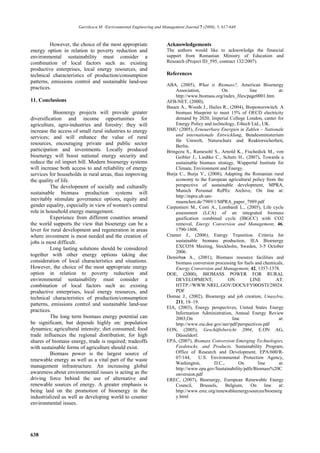 Gavrilescu M. /Environmental Engineering and Management Journal 7 (2008), 5, 617-640



         However, the choice of the most appropriate                 Acknowledgements
energy option in relation to poverty reduction and                   The authors would like to acknowledge the financial
environmental sustainability must consider a                         support from Romanian Ministry of Education and
combination of local factors such as: existing                       Research (Project ID_595, contract 132/2007).
productive enterprises, local energy resources, and
technical characteristics of production/consumption                  References
patterns, emissions control and sustainable land-use
                                                                     ABA, (2005), What is Biomass?, American Bioenergy
practices.                                                               Association,           On            line           at:
                                                                         http://www.biomass.org/index_files/page0001.htm
11. Conclusions                                                      AFB-NET, (2000),
                                                                     Bauen A., Woods J., Hailes R., (2004), Biopowerswitch. A
           Bioenergy projects will provide greater                       biomass blueprint to meet 15% of OECD electricity
diversification and income opportunities for                             demand by 2020, Imperial College London, canter for
agriculture, agro-industries and forestry: they will                     Energy Policy and technology, E4tech Ltd., UK.
increase the access of small rural industries to energy              BMU (2005), Erneuerbare Energien in Zahlen – Nationale
services; and will enhance the value of rural                            und internationale Entwicklung, Bundesministerium
                                                                         für Umwelt, Naturschutz und Reaktorsicherheit,
resources, encouraging private and public sector                         Berlin.
participation and investments. Locally produced                      Bringezu S., Ramesohl S., Arnold K., Fischedick M., von
bioenergy will boost national energy security and                        Geibler J., Liedtke C., Schutz H., (2007), Towards a
reduce the oil import bill. Modern bioenergy systems                     sustainable biomass strategy, Wuppertal Institute for
will increase both access to and reliability of energy                   Climate, Environment and Energy.
services for households in rural areas, thus improving               Burja C., Burja V., (2008), Adapting the Romanian rural
the quality of life.                                                     economy to the European agricultural policy from the
          The development of socially and culturally                     perspective of sustainable development, MPRA,
sustainable biomass production systems will                              Munich Personal RePEc Archive, On line at:
                                                                         http://mpra.ub.uni-
inevitably stimulate governance options, equity and                      muenchen.de/7989/1/MPRA_paper_7989.pdf
gender equality, especially in view of women's central               Carpentieri M., Corti A., Lombardi L., (2005), Life cycle
role in household energy management.                                     assessment (LCA) of an integrated biomass
          Experience from different countries around                     gasification combined cycle (IBGCC) with CO2
the world supports the view that bioenergy can be a                      removal, Energy Conversion and Management, 46,
lever for rural development and regeneration in areas                    1790-1808.
where investment is most needed and the creation of                  Cramer J., (2006), Energy Transition. Criteria for
jobs is most difficult.                                                  sustainable biomass production, IEA Bioenergy
          Long lasting solutions should be considered                    EXCO58 Meeting, Stockholm, Sweden, 3-5 October
                                                                         2006.
together with other energy options taking due                        Demirbas A., (2001), Biomass resource facilities and
consideration of local characteristics and situations.                   biomass conversion processing for fuels and chemicals,
However, the choice of the most appropriate energy                       Energy Conversion and Management, 42, 1357-1378.
option in relation to poverty reduction and                          DOE, (2000), BIOMASS POWER FOR RURAL
environmental sustainability must consider a                             DEVELOPMENT,               ON        LINE          AT:
combination of local factors such as: existing                           HTTP://WWW.NREL.GOV/DOCS/FY00OSTI/28024.
productive enterprises, local energy resources, and                      PDF
technical characteristics of production/consumption                  Domac J., (2002), Bioenergy and job creation, Unasylva,
patterns, emissions control and sustainable land-use                     211, 18–19.
                                                                     EIA, (2003), Energy perspectives, United States Energy
practices.                                                               Information Administration, Annual Energy Review
          The long term biomass energy potential can                     2003,On                      line                   at:
be significant, but depends highly on: population                        http://www.eia.doe.gov/aer/pdf/perspectives.pdf
dynamics; agricultural intensity; diet consumed; food                EON, (2005), Geschäftsbericht 2004, E.ON AG,
trade influences the regional distribution; for high                     Düsseldorf.
shares of biomass energy, trade is required; tradeoffs               EPA, (2007), Biomass Conversion:Emerging Technologies,
with sustainable forms of agriculture should exist.                      Feedstocks, and Products, Sustainability Program,
          Biomass power is the largest source of                         Office of Research and Development, EPA/600/R-
renewable energy as well as a vital part of the waste                    07/144,     U.S. Environmental Protection Agency,
                                                                         Washington,         D.C.,       On        line      at:
management infrastructure. An increasing global                          http://www.epa.gov/Sustainability/pdfs/Biomass%20C
awareness about environmental issues is acting as the                    onversion.pdf
driving force behind the use of alternative and                      EREC, (2007), Bioenergy, European Renewable Energy
renewable sources of energy. A greater emphasis is                       Council,     Brussels,    Belgium,    On      line  at:
being laid on the promotion of bioenergy in the                          http://www.erec.org/renewableenergysources/bioenerg
industrialized as well as developing world to counter                    y.html
environmental issues.




638
 
