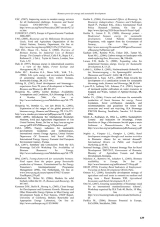 Biomass power for energy and sustainable development

ESC, (2007), Improving access to modern energy services                Kartha S., (2006), Environmental Effects of Bioenergy. In:
     for all fundamental challenge, Economic and Social                     Bioenergy Andagriculture: Promises and Challenges,
     Council,      ENV/DEV/927,         On       line      at:              Hazell P., Pachauri R.K., (Eds.), International Food
     http://www.un.org/News/Press/docs/2007/envdev927.d                     Policy      Research     Institute,    On     line  at:
     oc.htm                                                                 http://www.ifpri.org/2020/focus/focus14/focus14.pdf.
EUROSTAT, (2007), Europe in Figures-Eurostat Yearbook                  Kartha S., Larson E. D., (2000), Bioenergy primer -
     2006-2007,                                                             Modernised biomass energy for sustainable
FAO, (2005), Bioenergy and the Millennium Development                       development,       United      Nations     Development
     Goals, Food and Agriculture Organization of the                        Programme, with support from the Government of
     United Nations, Forestry Department, On line at:                       Norway,               On              line          at:
     http://www.fao.org/docrep/008/j5135e/j5135e01.htm.                     http://www.weea.org/Occasional%20Papers/Document
Hall D.O., House J.I.., Scrase I., (2000), Overview of                      s/Bioenergy%20primer.pdf
     Biomass Energy, In: Industrial Uses of Biomass                    Kashian D.M., Romme W.H., Tinker D.B., Turner M.,
     Energy. The Example of Brazil, Callé F.R., Bajay S.V.,                 Ryan M.G., (2006), Carbon storage on landscapes with
     Rothman H., ( Eds.), Taylor & Francis, London, New                     stand-replacing fires, Bioscience, 56, 598-606.
     York, 1-52.                                                       Larson E.D, Katha S., (2000), Expanding roles for
Hall, D. (1997), Biomass energy in industrialised countries                 modernized biomass energy, Energy for Sustainable
     – a view of the future, Forest Ecology and                             Development, 4, 15-25.
     Management, 91, 17–45.                                            Leible L., Kälber S. (2005), Nachwachsende Rohstoffe in
Heller M.C., Keoleian G.A., Mann M.K., Volk, T.A.,                          der Stromerzeugung – Im Spannungsfeld zwischen
     (2004), Life cycle energy and environmental benefits                   Ökonomie und Umwelt’, GAIA, 14, 253–261.
     of generating electricity from willow biomass,                    Lewandowski I., Faaij A.P.C., (2006), Steps towards the
     Renewable Energy, 29, 1023-1042.                                       development of a certification system for sustainable
Hillring B., (2002), Rural development and bioenergy—                       bio-energy trade, Biomass and Bioenergy, 30, 83-104.
     experiences from 20 years of development in Sweden,               Lyons H.A, Anthony S.G., Johnson, P.A., (2001), Impacts
     Biomass and Bioenergy, 23, 443-451.                                    of increased poplar cultivation on water resources in
Hoogwijk M., (2006), Global Biomass Availability:                           England and Wales, Aspects of Applied Biology, 65,
     Assumptions and Conditions, IEA Bioenergy ExCo58,                      83-90.
     4       October        2006,      On       line      at:          Møller I.S., (2006), Criteria and indicators for sustainable
     http://www.ieabioenergy.com/MediaItem.aspx?id=579                      production of forest biomass for energy. Forest
     4                                                                      legislation, forest certification standards, and
Hoogwijk M., Berndes G., van den Broek R., (2003),                          recommendations and guidelines for forest fuel
     Exploration of the ranges of the global potential of                   extraction and wood ash recycling, IEA Bioenergy
     biomass energy, Biomass and Bioenergy, 25, 119–133.                    EXCO58 Meeting, Stockholm, Sweden, 3-5 October
http://www.eia.doe.gov/emeu/aer/pdf/pages/sec10_2.pdf).                     2006.
IBEP, (2006), Introducing the International Bioenergy                  Moret A., Rodrigues D., Ortiz L., (2006), Sustainability
     Platform, Food and Agriculture Organization of The                     Criteria     and Indicators for Bioenergy, Forum
     United Nations, Rome, On line at: http://esa.un.org/un-                Brasileiro dr Ongs e Movimentos Socials papra o meio
     energy/pdf/FAO%20Bioenergy%20platform.pdf                              Ambiente e Desenvolvimento, On line at:
IAEA, (2005), Energy indicators for sustainable                             http://www.foei.org/en/publications/pdfs/bioenergy.pdf
     development:      Guidelines     and    methodologies,                 .
     International Atomic Energy Agency, United Nations                Naghiu A., Vázquez J.L., Georgiev I., (2005), Rural
     Department Of Economic And Social Affairs,                             development strategies through rural tourism activities
     International Energy Agency, Eurostat And European                     in Romania: chance for an internal demand?,
     Environment Agency, Vienna.                                            International Review on Public and Nonprofit
IEA, (2007), Summary and Conclusions from the IEA                           Marketing, 2, 85-95.
     Bioenergy ExCo58 Workshop The Availability of                     National Strategy, (2005), National Strategy Plan for Rural
     Biomass           Resources         for          Energy,               Development 2007-2013, Government of Romania,
     http://www.ieabioenergy.com/MediaItem.aspx?id=579                      Ministry of         Agriculture Forests and Rural
     4                                                                      Development, Romania.
IPM, (2007), Testing framework for sustainable biomass.                Nikolaou A., Remrova M., Jeliazkov I., (2003), Biomass
     Final report from the project group Sustainable                        availability     in     Europe,      On      line   at:
     production of biomass, Commissioned by the Energy                      http://www.biomatnet.org/publications/2119rep.pdf
     Transition’s        Interdepartmental       Programme             OECD (1994), Creating Rural Indicators of Employment:
     Management (IPM), The Netherlands, On line at:                         Focusing on Rural Development, OECD, Paris.
     www.lowcvp.org.uk/assets/reports/070427-Cramer-                   Otiman P.I., (2008), Sustainable development strategy of
     FinalReport_EN.pdf.                                                    agriculture and rural areas in romania on medium and
Kaltschmitt M., Weber M., (2006), Markets for solid                         long term - Rural Romania XXI, Agricultural
     biofuels within the EU-15, Biomass and Bioenergy, 30,                  Economics and Rural Development, 5, 4-17.
     897-907.                                                          Otto M., (2007), Ensuring sustainability of bioenergy: need
Kammen D.M., Bailis R., Herzog A., (2003), Clean Energy                     for an international standard/assurance scheme?,
     for Development and Economic Growth: Biomass and                       Workshop organized by IEA Task 40, Berlin, 10 May,
     Other Renewable Energy Options to Meet Energy and                      On                         line                     at:
     Development Needs in Poor Nations, UNDP Report,                        http://www.bioenergytrade.org/downloads/berlinotto.p
     University of California, Berkley Renewable and                        df.
     Appropriate Energy Laboratory, On line at:                        Parikka M., (2006), Biomass Potential in Europe,
     http://www.earthscape.org/r1/ES14400/                                  ExCo2006, Stockholm, 2006.




                                                                                                                                 639
 