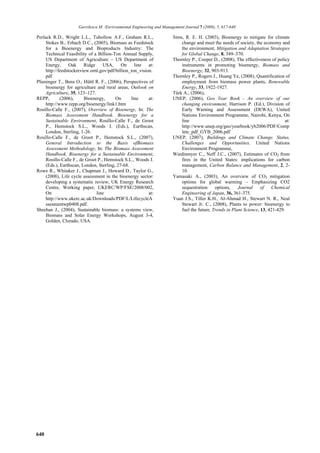 Gavrilescu M. /Environmental Engineering and Management Journal 7 (2008), 5, 617-640

Perlack R.D., Wright L.L., Tuhollow A.F., Graham R.L.,                 Sims, R. E. H. (2003), Bioenergy to mitigate for climate
     Stokes B., Erbach D.C., (2005), Biomass as Feedstock                  change and meet the needs of society, the economy and
     for a Bioenergy and Bioproducts Industry: The                         the environment, Mitigation and Adaptation Strategies
     Technical Feasibility of a Billion-Ton Annual Supply,                 for Global Change, 8, 349–370.
     US Department of Agriculture – US Department of                   Thornley P., Cooper D., (2008), The effectiveness of policy
     Energy,      Oak    Ridge     USA,     On     line   at:              instruments in promoting bioenergy, Biomass and
     http://feedstockreview.ornl.gov/pdf/billion_ton_vision.               Bioenergy, 32, 903-913.
     pdf                                                               Thornley P., Rogers J., Huang Ye, (2008), Quantification of
Plieninger T., Bens O., Hüttl R. F., (2006), Perspectives of               employment from biomass power plants, Renewable
     bioenergy for agriculture and rural areas, Outlook on                 Energy, 33, 1922-1927.
     Agriculture, 35, 123–127.                                         Türk A., (2006),
REPP,        (2006),     Bioenergy,      On      line     at:          UNEP, (2006), Geo Year Book - An overview of our
     http://www.repp.org/bioenergy/link1.htm                               changing environment, Harrison P. (Ed.), Division of
Rosillo-Calle F., (2007), Overview of Bioenergy, In: The                   Early Warning and Assessment (DEWA), United
     Biomass Assessment Handbook. Bioenergy for a                          Nations Environment Programme, Nairobi, Kenya, On
     Sustainable Environment, Rosillo-Calle F., de Groot                   line                                                  at:
     P., Hemstock S.L., Woods J. (Eds.), Earthscan,                        http://www.unep.org/geo/yearbook/yb2006/PDF/Comp
     London, Sterling, 1-26.                                               lete_pdf_GYB_2006.pdf
Rosillo-Calle F., de Groot P., Hemstock S.L., (2007),                  UNEP, (2007), Buildings and Climate Change. Status,
     General Introduction to the Basis ofBiomass                           Challenges and Opportunities, United Nations
     Assessment Methodology, In: The Biomass Assessment                    Environment Programme,
     Handbook. Bioenergy for a Sustainable Environment,                Wiedinmyer C., Neff J.C., (2007), Estimates of CO2 from
     Rosillo-Calle F., de Groot P., Hemstock S.L., Woods J.                fires in the United States: implications for carbon
     (Eds.), Earthscan, London, Sterling, 27-68.                           management, Carbon Balance and Management, 2, 2-
Rowe R., Whitaker J., Chapman J., Howard D., Taylor G.,                    10.
     (2008), Life cycle assessment in the bioenergy sector:            Yamasaki A., (2003), An overview of CO2 mitigation
     developing a systematic review, UK Energy Research                    options for global warming – Emphasizing CO2
     Centre, Working paper, UKERC/WP/FSE/2008/002,                         sequestration     options,    Journal     of   Chemical
     On                        line                       at:              Engineering of Japan, 36, 361-375.
     http://www.ukerc.ac.uk/Downloads/PDF/L/LifecycleA                 Yuan J.S., Tiller K.H., Al-Ahmad H., Stewart N. R., Neal
     ssesmentwp0408.pdf.                                                   Stewart Jr. C., (2008), Plants to power: bioenergy to
Sheehan J., (2004), Sustainable biomass: a systems view,                   fuel the future, Trends in Plant Science, 13, 421-429.
     Biomass and Solar Energy Workshops, August 3-4,
     Golden, Clorado, USA.




640
 