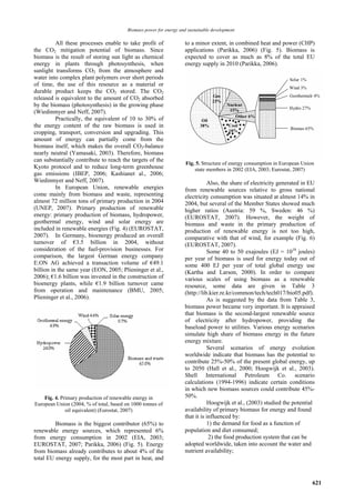 Biomass power for energy and sustainable development

          All these processes enable to take profit of              to a minor extent, in combined heat and power (CHP)
the CO2 mitigation potential of biomass. Since                      applications (Parikka, 2006) (Fig. 5). Biomass is
biomass is the result of storing sun light as chemical              expected to cover as much as 8% of the total EU
energy in plants through photosynthesis, when                       energy supply in 2010 (Parikka, 2006).
sunlight transforms CO2 from the atmosphere and
water into complex plant polymers over short periods
of time, the use of this resource as a material or
durable product keeps the CO2 stored. The CO2
released is equivalent to the amount of CO2 absorbed
by the biomass (photosynthesis) in the growing phase
(Wiedinmyer and Neff, 2007).
          Practically, the equivalent of 10 to 30% of
the energy content of the raw biomass is used in
cropping, transport, conversion and upgrading. This
amount of energy can partially come from the
biomass itself, which makes the overall CO2-balance
nearly neutral (Yamasaki, 2003). Therefore, biomass
can substantially contribute to reach the targets of the
                                                                     Fig. 5. Structure of energy consumption in European Union
Kyoto protocol and to reduce long-term greenhouse                        state members in 2002 (EIA, 2003; Eurostat, 2007)
gas emissions (IBEP, 2006; Kashianet al., 2006;
Wiedinmyer and Neff, 2007).                                                    Also, the share of electricity generated in EU
          In European Union, renewable energies                     from renewable sources relative to gross national
come mainly from biomass and waste, representing                    electricity consumption was situated at almost 14% in
almost 72 million tons of primary production in 2004                2004, but several of the Member States showed much
(UNEP, 2007). Primary production of renewable                       higher ratios (Austria: 59 %, Sweden: 46 %)
energy: primary production of biomass, hydropower,                  (EUROSTAT, 2007). However, the weight of
geothermal energy, wind and solar energy are                        biomass and waste in the primary production of
included in renewable energies (Fig. 4) (EUROSTAT,                  production of renewable energy is not too high,
2007). In Germany, bioenergy produced an overall                    comparative with that of wind, for example (Fig. 6)
turnover of €3.5 billion in 2004, without                           (EUROSTAT, 2007).
consideration of the fuel-provision businesses. For                            Some 40 to 50 exajoules (EJ = 1018 joules)
comparison, the largest German energy company                       per year of biomass is used for energy today out of
E.ON AG achieved a transaction volume of €49.1                      some 400 EJ per year of total global energy use
billion in the same year (EON, 2005; Plieninger et al.,             (Kartha and Larson, 2000). In order to compare
2006); €1.6 billion was invested in the construction of             various scales of using biomass as a renewable
bioenergy plants, while €1.9 billion turnover came                  resource, some data are given in Table 3
from operation and maintenance (BMU, 2005;                          (http://lib.kier.re.kr/common/tech/tech017/bio05.pdf).
Plieninger et al., 2006).                                                      As is suggested by the data from Table 3,
                                                                    biomass power became very important. It is appraised
                                                                    that biomass is the second-largest renewable source
                                                                    of electricity after hydropower, providing the
                                                                    baseload power to utilities. Various energy scenarios
                                                                    simulate high share of biomass energy in the future
                                                                    energy mixture.
                                                                               Several scenarios of energy evolution
                                                                    worldwide indicate that biomass has the potential to
                                                                    contribute 25%-50% of the present global energy, up
                                                                    to 2050 (Hall et al., 2000; Hoogwijk et al., 2003).
                                                                    Shell International Petroleum Co. scenario
                                                                    calculations (1994-1996) indicate certain conditions
                                                                    in which new biomass sources could contribute 45%-
    Fig. 4. Primary production of renewable energy in               50%.
European Union (2004, % of total, based on 1000 tonnes of                      Hoogwijk et al., (2003) studied the potential
              oil equivalent) (Eurostat, 2007)                      availability of primary biomass for energy and found
                                                                    that it is influenced by:
         Biomass is the biggest contributor (65%) to                           1) the demand for food as a function of
renewable energy sources, which represented 6%                      population and diet consumed;
from energy consumption in 2002 (EIA, 2003;                                     2) the food production system that can be
EUROSTAT, 2007; Parikka, 2006) (Fig. 5). Energy                     adopted worldwide, taken into account the water and
from biomass already contributes to about 4% of the                 nutrient availability;
total EU energy supply, for the most part in heat, and



                                                                                                                             621
 