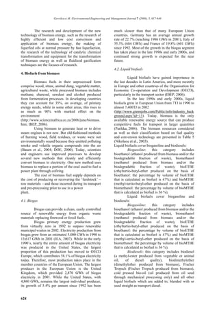 Gavrilescu M. /Environmental Engineering and Management Journal 7 (2008), 5, 617-640



         The research and development of the new                     much slower than that of many European Union
technology of biomass energy, such as the research of                countries. Germany has an average annual growth
highly efficient and low cost conversion and                         rate of 22.7% (reaching 1986 GWh in 2001), Italy of
application of biomass energy, the making of                         55.3% (684 GWh) and France of 19.8% (601 GWh)
liquefied oils at normal pressure by fast liquefaction,              since 1992. Most of the growth in the biogas segment
the research of the technology of catalytic chemical                 has taken place in the late 1990s and early 2000s, and
transformation and equipment for the transformation                  continued strong growth is expected for the near
of biomass energy as well as fluidized gasification                  future.
techniques are the focuses of research.
                                                                     4.2. Liquid biofuels
4. Biofuels from biomass
                                                                               Liquid biofuels have gained importance in
         Biomass fuels in their unprocessed form                     the last decades in Latin America, and more recently
comprise wood, straw, animal dung, vegetable matter,                 in Europe and other countries of the Organisation for
agricultural waste, while processed biomass includes                 Economic Co-operation and Development (OECD),
methane, charcoal, sawdust and alcohol produced                      particularly in the transport sector (IBEP, 2006).
from fermentation processes. In developing countries                           In the late 1990s and early 2000s, liquid
they can account for 35%, on average, of primary                     biofuels grew in European Union from 7TJ in 1990 to
energy needs, while in some other areas, this rises to               almost 7,400TJ in 2002
as much as 90% with marked effect on the                             (http://www.greenjobs.com/Public/info/industry_back
environment                                                          ground.aspx?id=13). Today, biomass is the only
(http://www.scienceinafrica.co.za/2006/june/biomass.                 available renewable energy source that can produce
htm; IBEP, 2006).                                                    competitive fuels for transport in larger quantities
         Using biomass to generate heat or to drive                  (Parikka, 2006). The biomass resources considered
steam engines is not new. But old-fashioned methods                  as well as their classification based on fuel quality
of burning wood, field residues, or waste were not                   and conversion technology are presented in Table 5
environmentally sound because they emitted polluting                 (Nikolaou et al., 2003).
smoke and volatile organic compounds into the air                    Liquid biofuels cover biogasoline and biodiesels:
(Bauen et al., 2004; DOE, 2000). Today, scientists                             Biogasoline:     this     category    includes
and engineers use improved processes to develop                      bioethanol (ethanol produced from biomass and/or the
several new methods that cleanly and efficiently                     biodegradable fraction of waste), biomethanol
convert biomass to electricity. One new method uses                  (methanol produced from biomass and/or the
biomass to replace a portion of the coal used to fuel a              biodegradable fraction of waste), bioETBE
power plant through cofiring.                                        (ethyltertio-butyl-ether produced on the basis of
         The cost of biomass fuel supply depends on                  bioethanol: the percentage by volume of bioETBE
the cost of producing or recovering the ‘feedstock’ –                that is calculated as biofuel is 47%) and bioMTBE
raw materials – and those incurred during its transport              (methyl-tertio-butyl-ether produced on the basis of
and pre-processing prior to use in a power                           biomethanol: the percentage by volume of bioMTBE
plant.                                                               that is calculated as biofuel is 36 %).
                                                                               Liquid biofuels cover biogasoline and
4.1. Biogas                                                          biodiesels:
                                                                               Biogasoline:     this     category    includes
          Biogas can provide a clean, easily controlled              bioethanol (ethanol produced from biomass and/or the
source of renewable energy from organic waste                        biodegradable fraction of waste), biomethanol
materials replacing firewood or fossil fuels.                        (methanol produced from biomass and/or the
          Biogas primary energy production grew                      biodegradable fraction of waste), bioETBE
from virtually zero in 1992 to surpass renewable                     (ethyltertio-butyl-ether produced on the basis of
municipal wastes in 2002. Electricity production from                bioethanol: the percentage by volume of bioETBE
biogas grew from an estimated 5,000 GWh in 1990 to                   that is calculated as biofuel is 47%) and bioMTBE
13,617 GWh in 2001 (IEA, 2007). While in the early                   (methyl-tertio-butyl-ether produced on the basis of
1990’s, nearly the entire amount of biogas electricity               biomethanol: the percentage by volume of bioMTBE
was produced in the United States, the largest                       that is calculated as biofuel is 36 %).
proportion of this production has moved to OECD                                Biodiesels: this category includes biodiesel
Europe, which contributes 58.1% of biogas electricity                (a methyl-ester produced from vegetable or animal
today. Therefore, most production takes place in the                 oil,     of     diesel    quality),     biodimethylether
member countries of the European Union. The largest                  (dimethylether produced from biomass), Fischer
producer in the European Union is the United                         Tropsch (Fischer Tropsch produced from biomass),
Kingdom, which provided 2,870 GWh of biogas                          cold pressed bio-oil (oil produced from oil seed
electricity in 2001. While the United States, with                   through mechanical processing only) and all other
4,860 GWh, remains the largest individual producer,                  liquid biofuels which are added to, blended with or
its growth of 5.4% per annum since 1992 has been                     used straight as transport diesel.


624
 