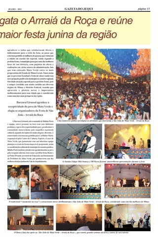 JULHO - 2011                                                         GAZETA DO JEQUI                                                                 página 13




gata o Arrraiá da Roça e reúne
maior festa junina da região
  agradecer a todos que colaboraram direta e
  indiretamente para o êxito da festa, ao passo que
  externou gratidão às milhares de pessoas que visitaram
  a cidade em ocasião tão especial. Ainda segundo a
  prefeita Irone, o município passa por uma das melhores
  fases de sua história, com pujança de obras e
  realizações em vários setores da administração, fato
  que tem colocado Mata Verde entre os mais
  progressistas do Estado de Minas Gerais. Tanto assim
  que os governos Estadual e Federal, observando essa
  nova projeção positiva do município no cenário regional,
  têm dado atenção especial para a prefeita Irone, pois
  é sempre recebida com muito carinho nos diversos
  órgãos de Minas e Distrito Federal, ocasião que
  aproveita e pleiteia novos e importantes
  melhoramentos para essa cidade que é considerada
  como uma das mais prósperas da região.


          Barraca Girassol agradece a
  receptividade do povo de Mata Verde e
  elogia os organizadores da Festa de São
           João - Arraiá da Roça

        A Barraca Girassol, sob o comando de Ildinha Porto       Uma numeroso público prestigiou as atividades que marcaram o São João de Mata Verde - Arraiá da Roça
  e equipe, esteve presente na festa com seus deliciosos
  produtos, e aproveita a oportunidade para parabenizar a
  comunidade mataverdense pelo magnífico espetáculo
  cultural, segundo ela repleto de muita alegria e diversão. A
  comerciante externou sua gratidão para Carlinhos Mário,
  responsável pelo Centro de Cultura, Esporte e Lazer de
  Mata Verde, que juntamente com sua laboriosa equipe
  planejou o evento de forma impecável, projetando assim
  as manifestações culturais do município de maneira positiva.
  Ildinha Porto também estende seus agradecimentos ao povo
  pela recepção calorosa, bem como a prefeita Irone Bento e
  ao Pastor Ilvando, secretário de Educação, aos funcionários
  da Prefeitura de Mata Verde, por promoverem um dos
  melhores festejos juninos do Vale do Jequitinhonha                  As bandas Edigar Mão branca e 100 Parea fizeram maravilhosas apresentações durante a festa




   O tradicional “casamento na roça” e sensacionais shows abrilhantaram o São João de Mata Verde - Arraiá da Roça, considerado como um dos melhores de Minas




          O Banco Itaú deu apoio ao São João de Mata Verde - Arraiá da Roça -, que reuniu grandes artistas da terra e outros de raro talento
 