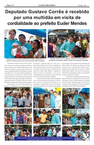 Página 16                                                      GAZETA DO JEQUI                                                                 JULHO - 2011




 Deputado Gustavo Corrêa é recebido
     por uma multidão em visita de
  cordialidade ao prefeito Euder Mendes




    Deputado Gustavo Corrêa e o prefeito Euder recebem o carinho do povo e                Deputado Gustavo Corrêa recebendo os cumprimentos da população de
   retribuem na mesma proporção, pois são representantes dignos de aplausos              Divisópolis pelo magnífico trabalho realizado em prol daquela comunidade

     O deputado estadual Gustavo Corrêa, um dos          Divisópolis, o deputado Gustavo Corrêa, que se             ele o município tem um prefeito dos mais dinâmicos de
mais atuantes da Assembleia Legislativa de Minas         destacou nos Governos Aécio Neves e Anastasia com          Minas Gerais. Em resposta aos elogios do amigo
Gerais, fez uma visita à cidade de Mata Verde no dia     uma atuação brilhante na Secretaria de Estado da           Gustavo Corrêa, Euder Mendes enfatizou que o
2 deste mês de julho, ocasião em que recebeu uma         Juventude, fez questão de fazer um agradecimento           parlamentar tem justificado sua expressiva votação
calorosa recepção do prefeito Euder Mendes, de outras    especial ao amigo Euder Mendes e ressaltou sua             obtida em Divisópollis, “pois tem sido um defensor
autoridades locais e de uma verdadeira multidão que      liderança naquela comunidade, o que vem se                 ardoroso dos nossos pleitos em todas as oportunidades
o acompanhou até o mercado em clima de muita             consolidando dia a dia, segundo ele, pois o chefe do       em que o município se evidencia.”
vibração e aplausos. O jovem parlamentar é majoritário   Executivo é determinado e muito competente.                       Alvo de muitos cumprimentos durante o almoço,
em Divisópolis e para aquele município tem realizado            Ainda em suas breves palavras antes de participar   tanto por parte das autoridades quanto pelo povo de
importantes gestões no sentido de dotá-lo de muitos      de um concorrido almoço na residência do prefeito,         Divisópolis, Gustavo Corrêa prometeu estar sempre
melhoramentos pleiteados há tempos pela comunidade.      onde o povão se fez presente juntamente com as             atento a tudo que o município exige, uma vez que já se
      Emocionado com tantas demonstrações de             autoridades, o parlamentar friou que Divisópolis           considera um privilegiado por fazer parte daquela
apreço e consideração por parte do povo de               continuará no caminho certo do progresso, pois segundo     comunidade, onde o calor humano é inigualável.




                          Outros momentos marcantes da visita que o deputado Gustavo Corrêa fez a Divisópolis, ocasião em que o
                                          parlamentar levou todo seu apoio ao amigo e prefeito Euder Mendes
 