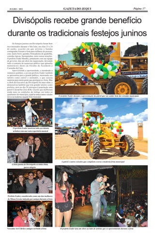 JULHO - 2011                                                   GAZETA DO JEQUI                                                                    Página 17




 Divisópolis recebe grande benefício
durante os tradicionais festejos juninos
      Os festejos juninos em Divisópolis foram bem
movimentados durante o São João, nos dias 23 e 24
de junho, ocasião em que artistas e bandas
consagradas fizeram a festa para milhares de pessoas,
com muito forró, quentão, brincadeiras de quadrilha,
comidas típicas, barraquinhas, entre outras atrações.
O prefeito Euder Mendes, juntamente com sua equipe
de governo, deu um show de organização, deixando
tudo a contento do numeroso público que aplaudiu
memoráveis shows de Elcinho do Acordeom e
Castanha de Caju.
      Aproveitando a oportunidade, e atendendo a
inúmeros pedidos, o jovem prefeito Euder também
se apresentou para o grande público, mostrando seu
talento como cantor e animador, o que causou
surpresa para muita gente que prestigiava a festa. Mas
o chefe do Executivo de Divisópolis foi mais além, e
demonstrou também que tem grande talento como
prefeito, pois no dia 24 entregou à população uma
patrol Caterpillar Zero KM, veículo que melhorará
ainda mais as condições de tráfego em todos os
quadrantes do município, a qual se soma a outros veículos
novos na moderna e pujante frota municipal.                 O prefeito Euder durante a apresentação da patrol que vai cuidar bem das estradas municipais




       O prefeito Euder mostrou todo seu talento
       artístico com um vasto repertório musical




                                                               A patrol e outros veículos que compõem a nova e moderna frota municipal
     A festa junina de Divisópolis só tinha clima
                    para a alegria




Prefeito Euder, considerado como um dos melhores
de Minas Gerais, ladeado por amigos durante a festa




Vereador Ari Cidrão e amigos curtindo a festa                O prefeito Euder deu um show ao lado de artistas que se apresentaram durante a festa
 
