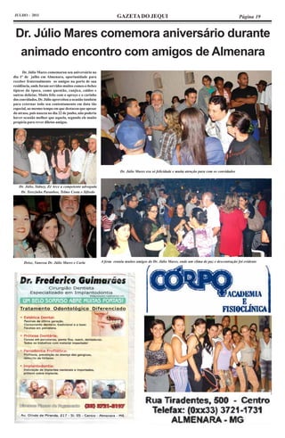JULHO - 2011                                                       GAZETA DO JEQUI                                                              Página 19


 Dr. Júlio Mares comemora aniversário durante
  animado encontro com amigos de Almenara
      Dr. Júlio Mares comemorou seu aniversário no
dia 1º de julho em Almenara, oportunidade para
receber fraternalmente os amigos na porta de sua
residência, onde foram servidos muitos comes-e-bebes
típicos da época, como quentão, canjica, caldos e
outras delícias. Muito feliz com o apreço e o carinho
dos convidados, Dr. Júlio aproveitou a ocasião também
para externar todo seu contentamento em data tão
especial, ao mesmo tempo em que destacou que apesar
do atraso, pois nasceu no dia 22 de junho, não poderia
haver ocasião melhor que aquela, segundo ele muito
propícia para rever diletos amigos.




                                                                     Dr. Júlio Mares era só felicidade e muita atenção para com os convidados



   Dr. Júlio, Sidney, Zé Arce a competente advogada
    Dr. Terezinha Paranhos, Telmo Costa e Sifredo




      Deise, Vanessa Dr. Júlio Mares e Carla             A festa reuniu muitos amigos do Dr. Júlio Mares, onde um clima de paz e descontração foi evidente
 
