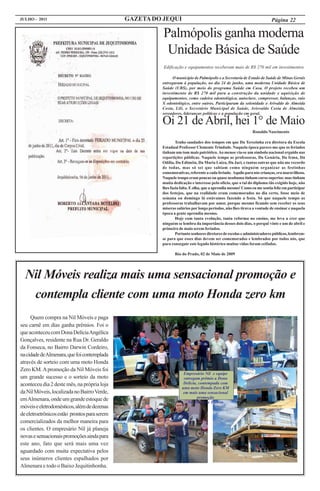 JULHO - 2011                                  GAZETA DO JEQUI                                                           Página 22

                                                        Palmópolis ganha moderna
                                                         Unidade Básica de Saúde
                                                        Edificação e equipamentos receberam mais de R$ 270 mil em investimentos

                                                             O município de Palmópolis e a Secretaria de Estado de Saúde de Minas Gerais
                                                       entregaram à população, no dia 24 de junho, uma moderna Unidade Básica de
                                                       Saúde (UBS), por meio do programa Saúde em Casa. O projeto recebeu um
                                                       investimento de R$ 270 mil para a construção da unidade e aquisição de
                                                       equipamentos, como cadeira odontológica, autoclave, compressor, balanças, raio
                                                       X odontológico, entre outros. Participaram da solenidade o Arivaldo de Almeida
                                                       Costa, Lili, o Secretário Municipal de Saúde, Ariovaldo Costa de Almeida,
                                                       vereadores, lideranças políticas e a população em geral.

                                                       Oi 21 de Abril, hei 1° de Maio
                                                                                                            Ronaldo Nascimento

                                                               Tenho saudades dos tempos em que Da Terezinha era diretora da Escola
                                                       Estadual Professor Clemente Trindade. Naquela época parece-me que os feriados
                                                       tinham um tom mais patriótico. Ao menos via-se um símbolo nacional erguido nas
                                                       repartições públicas. Naquele tempo as professoras, Da Genária, Da Irma, Da
                                                       Odília, Da Ediméia, Da Maria Luiza, Da Jaci, e tantas outras que não me recordo
                                                       de todas, mas só sei que sabiam como ninguém organizar as festinhas
                                                       comemorativas, referente a cada feriado. Aquilo para nós crianças, era maravilhoso.
                                                       Naquele tempo eram poucas ou quase nenhuma tinham curso superior, mas tinham
                                                       muita dedicação e interesse pelo ofício, que o tal do diploma tão exigido hoje, não
                                                       lhes fazia falta. E olha, que a aprendia mesmo! Como eu me sentia feliz em participar
                                                       dos festejos, que na realidade eram comemorados no dia certo, fosse meio de
                                                       semana ou domingo lá estávamos fazendo a festa. Só que naquele tempo as
                                                       professoras trabalhavam por amor, porque mesmo ficando sem receber os seus
                                                       míseros salários por longo períodos, não lhes tirava a vontade de ensinar e naquela
                                                       época a gente aprendia mesmo.
                                                               Hoje com tanta evolução, tanta reforma no ensino, me leva a crer que
                                                       ninguém se lembra da importância desses dois dias, o porquê vinte e um de abril e
                                                       primeiro de maio serem feriados.
                                                               Portanto senhores diretores de escolas e administradores públicos, lembrem-
                                                       se para que esses dias devem ser comemorados e lembrados por todos nós, que
                                                       para conseguir este legado histórico muitas vidas foram ceifadas.

                                                              Rio do Prado, 02 de Maio de 2009




  Nil Móveis realiza mais uma sensacional promoção e
   contempla cliente com uma moto Honda zero km
     Quem compra na Nil Móveis e paga
seu carnê em dias ganha prêmios. Foi o
que aconteceu com Dona Delícia Angélica
Gonçalves, residente na Rua Dr. Geraldo
da Fonseca, no Bairro Darwin Cordeiro,
na cidade de Almenara, que foi contemplada
através de sorteio com uma moto Honda
Zero KM. A promoção da Nil Móveis foi
                                                                   Empresário Nil e equipe
um grande sucesso e o sorteio da moto                              entregam prêmio a Dona
aconteceu dia 2 deste mês, na própria loja                         Delícia, contempada com
                                                                  uma moto Honda Zero KM
da Nil Móveis, localizada no Bairro Verde,                         em mais uma sensacional
                                                                           promoção
em Almenara, onde um grande estoque de                               Nil Móveis e Eletros
móveis e eletrodomésticos, além de dezenas
de eletroetrônicos estão prontos para serem
comercializados da melhor maneira para
os clientes. O empresário Nil já planeja
novas e sensacionais promoções ainda para
este ano, fato que será mais uma vez
aguardado com muita expectativa pelos
seus inúmeros clientes espalhados por
Almenara e todo o Baixo Jequitinhonha.
 