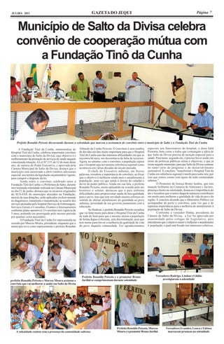 JULHO- 2011                                                           GAZETA DO JEQUI                                                                              Página 7



    Município de Salto da Divisa celebra
    convênio de cooperação mútua com
        a Fundação Tinô da Cunha




     Prefeito Ronaldo Peixoto discursando durante a solenidade que marcou a assinatura do convênio entre o município de Salto e a Fundação Tinô da Cunha

      A Fundação Tinô da Cunha, mantenedora do             Athayde da Cunha Peixoto. O convênio é sem sombra            especiais aos funcionários do hospital, a dona Inhã
Hospital Tinô da Cunha, celebrou importante convênio       de dúvidas um fato muito importante para que o Hospital      Pimenta, bem como a todos que comungam a idéia de
com o município de Salto da Divisa, cujo objetivo é o      Tinô da Cunha saia das inúmeras dificuldades em que se       que Salto da Divisa precisa de atenção especial para a
melhoramento da prestação de serviços de saúde naquela     encontra há anos, em decorrência da falta de recursos.       saúde. Para tanto, segundo ele, é preciso haver união em
conceituada intuição. A Lei Nº 215, de 12 de maio deste    Agora, no entanto, com o convênio, a população espera        torno de políticas públicas sérias e objetivas, o que já
ano, de autoria do Poder Executivo, e aprovada pela        que o hospital seja novamente referência regional como       existe naquele município, para que Salto da Divisa continue
Câmara Municipal de Salto da Divisa, destaca que o         aconteceu em várias décadas do século passado.               no rumo certo do progresso e do desenvolvimento
município está autorizado a abrir créditos adicionais              O chefe do Executivo saltense, em breves             sustentável. E concluiu: “transformar o Hospital Tinô da
especial, nos termos da legislação orçamentária vigente,   palavras, ressaltou a importância do convênio, ao frisar     Cunha em referência regional é tarefa para todos nós, por
para cumprir o disposto da lei.                            que o objetivo é melhorar ainda mais o atendimento à         isso que remos contar com apoio de toda comunidade
        Ainda sobre o convênio celebrado entre a           população, uma vez que saúde é direito do cidadão e          saltense.”
Fundação Tinô da Cunha e a Prefeitura de Salto, durante    dever do poder público. Ainda em sua fala, o prefeito                O Promotor de Justiça Bruno Jardini, que tem
movimentada solenidade realizada na Câmara Municipal       Ronaldo Peixoto, muito aplaudido na ocasião pelo ato         atuação brilhante na Comarca de Almenara e Jacinto,
no dia 21 de junho, destaca que os recursos originados     histórico e salutar, destacou que o país enfrenta            presença ilustre na solenidade, destacou a importância do
do SUS-FAE do município alocados na Fundação,              dificuldades para proporcionar saúde de boa qualidade        ato e ressaltou que eventos daquela natureza contribuem
através de suas dotações, serão aplicados exclusivamente   para o povo, mas que tem envidado muitos esforços no         em muito para melhorar a qualidade de vida do povo da
no diagnóstico, tratamento e manutenção, ao usuário dos    sentido de ofertar atendimento de qualidade ao povo          região. E concluiu dizendo que o Ministério Público vai
serviços prestados pelo hospital (Serviço de Enfermagem,   saltense, prioridade de seu governo juntamente com a         acompanhar de perto o convênio, uma vez que é de
Serviços Gerais e Consultas, Exames e Internamentos        educação.                                                    suprema importância para a melhoria do atendimento à
conforme plano operativo). O convênio terá vigência de             Ao finalizar, o prefeito Ronaldo Peixoto ressaltou   população de Salto da Divisa.
5 anos, podendo ser prorrogado pelo mesmo período          que vai lutar muito para dotar o Hospital Tinô da Cunha              Conforme a vereador Dinha, presidente da
por quantas vezes necessário.                              de tudo de bom para que o mesmo atenta a população           Câmara de Salto da Divisa, a Lei foi aprovada por
        A Fundação Tinô da Cunha foi representada na       de forma digna e eficiente, sem discriminação, pois que      unanimidade pelos colegas do Legislativo, pois
ocasião por Marcus Moura, presidente, enquanto que o       tem metas para elevar a melhoria da qualidade de vida        entenderam que o objetivo maior é melhorar o atendimento
município teve como representante o prefeito Ronaldo       do povo daquela comunidade. Fez agradecimentos               à população, o qual está focado nos interesses coletivos.




                                                             Prefeito Ronaldo Peixoto e o promotor Bruno                       Vereadores Rodrigo, Lindon e Gildão
                                                             Jardini se cumprimentam durante solenidade                             prestigiaram a solenidade
prefeito Ronaldo Peixoto e Marcos Moura assinam o
convênio que vai melhorar a saúde em Salto da Divisa




                                                                                            Prefeito Ronaldo Peixoto, Marcos            Vereadores Evandro, Loura e Fátima
    A solenidade contou com a presença da comunidade saltense                               Moura e o promotor Bruno Jardini             marcaram prsenças na solenidade
 