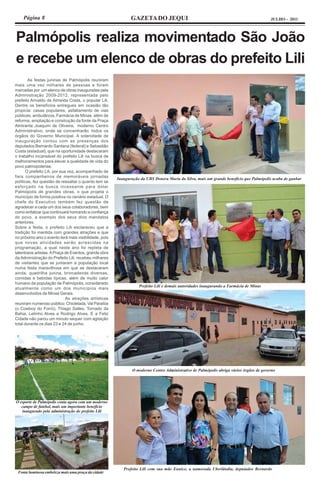 Página 8                                                   GAZETA DO JEQUI                                                            JULHO - 2011




Palmópolis realiza movimentado São João
e recebe um elenco de obras do prefeito Lili
        As festas juninas de Palmópolis reuniram
mais uma vez milhares de pessoas e foram
marcadas por um elenco de obras inauguradas pela
Administração 2009-2012, representada pelo
prefeito Arivaldo de Almeida Costa, o popular Lili.
Dentre os benefícios entregues em ocasião tão
propícia: casas populares, asfaltamento de vias
públicas, ambulância, Farmácia de Minas, além de
reforma, ampliação e construção da fonte da Praça
Almirante Joaquim de Oliveira, moderno Centro
Administrativo, onde se concentrarão todos os
órgãos do Governo Municipal. A solenidade de
inauguração contou com as presenças dos
deputados Bernardo Santana (federal) e Sebastião
Costa (estadual), que na oportunidade destacaram
o trabalho incansável do prefeito Lili na busca de
melhoramentos para elevar a qualidade de vida do
povo palmopolense.
       O prefeito Lili, por sua vez, acompanhado de
fieis companheiros de memoráveis jornadas
                                                        Inauguração da UBS Donera Maria da Silva, mais um grande benefício que Palmópolis acaba de ganhar
políticas, fez questão de ressaltar o quanto tem se
esforçado na busca incessante para dotar
Palmópolis de grandes obras, o que projeta o
município de forma positiva no cenário estadual. O
chefe do Executivo também fez questão de
agradecer a cada um dos seus colaboradores, bem
como enfatizar que continuará honrando a confiança
do povo, a exemplo dos seus dois mandatos
anteriores.
Sobre a festa, o prefeito Lili esclareceu que a
tradição foi mantida com grandes atrações e que
no próximo ano o evento terá mais visibilidade, pois
que novas atividades serão acrescidas na
programação, a qual neste ano foi repleta de
talentosos artistas. A Praça de Eventos, grande obra
da Administração do Prefeito Lili, recebeu milhares
de visitantes que se juntaram à população local
numa festa maravilhosa em que se destacaram
ainda, quadrilha junina, brincadeiras diversas,
comidas e bebidas típicas, além de muito calor
humano da população de Palmópolis, considerado
                                                                   Prefeito Lili e demais autoridades inaugurando a Farmácia de Minas
atualmente como um dos municípios mais
desenvolvidos de Minas Gerais.
                               As atrações artísticas
reuniram numeroso público: Chicletada, Val Paraíba
(o Cowboy do Forró), Thiago Salles, Tornado da
Bahia, Lelinho Alves e Rodrigo Alves. E a Feliz
Cidade não parou um minuto sequer com agitação
total durante os dias 23 e 24 de junho.




                                                                O moderno Centro Administrativo de Palmópolis abriga vários órgãos de governo




O esporte de Palmópolis conta agora com um moderno
   campo de futebol, mais um importante benefício
   inaugurado pela administração do prefeito Lili




                                                           Prefeito Lili com sua mãe Eunice, a namorada Uberlândia, deputados Bernardo
 Fonte luminosa embeleza mais uma praça da cidade
 